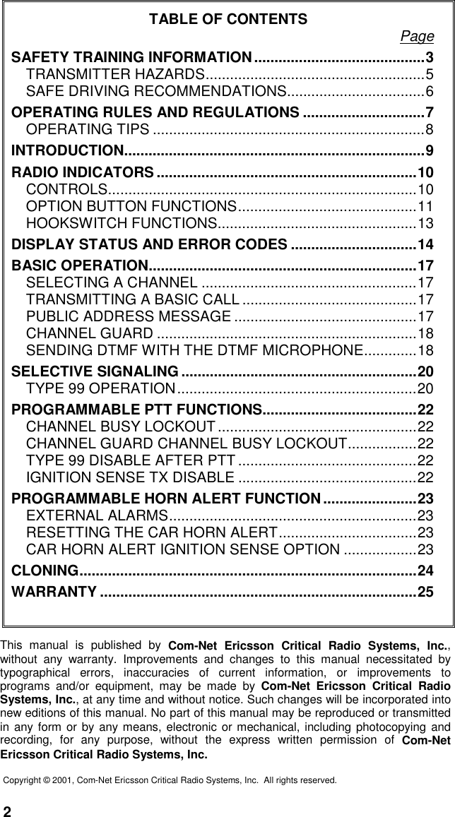 2TABLE OF CONTENTS PageSAFETY TRAINING INFORMATION..........................................3TRANSMITTER HAZARDS......................................................5SAFE DRIVING RECOMMENDATIONS..................................6OPERATING RULES AND REGULATIONS ..............................7OPERATING TIPS ...................................................................8INTRODUCTION..........................................................................9RADIO INDICATORS ................................................................10CONTROLS............................................................................10OPTION BUTTON FUNCTIONS............................................11HOOKSWITCH FUNCTIONS.................................................13DISPLAY STATUS AND ERROR CODES ...............................14BASIC OPERATION..................................................................17SELECTING A CHANNEL .....................................................17TRANSMITTING A BASIC CALL ...........................................17PUBLIC ADDRESS MESSAGE .............................................17CHANNEL GUARD ................................................................18SENDING DTMF WITH THE DTMF MICROPHONE.............18SELECTIVE SIGNALING ..........................................................20TYPE 99 OPERATION...........................................................20PROGRAMMABLE PTT FUNCTIONS......................................22CHANNEL BUSY LOCKOUT .................................................22CHANNEL GUARD CHANNEL BUSY LOCKOUT.................22TYPE 99 DISABLE AFTER PTT ............................................22IGNITION SENSE TX DISABLE ............................................22PROGRAMMABLE HORN ALERT FUNCTION .......................23EXTERNAL ALARMS.............................................................23RESETTING THE CAR HORN ALERT..................................23CAR HORN ALERT IGNITION SENSE OPTION ..................23CLONING...................................................................................24WARRANTY ..............................................................................25This manual is published by Com-Net Ericsson Critical Radio Systems, Inc.,without any warranty. Improvements and changes to this manual necessitated bytypographical errors, inaccuracies of current information, or improvements toprograms and/or equipment, may be made by Com-Net Ericsson Critical RadioSystems, Inc., at any time and without notice. Such changes will be incorporated intonew editions of this manual. No part of this manual may be reproduced or transmittedin any form or by any means, electronic or mechanical, including photocopying andrecording, for any purpose, without the express written permission of Com-NetEricsson Critical Radio Systems, Inc.Copyright © 2001, Com-Net Ericsson Critical Radio Systems, Inc.  All rights reserved.