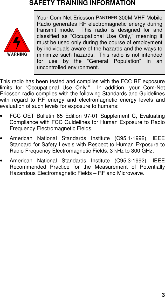 3SAFETY TRAINING INFORMATIONWARNINGYour Com-Net Ericsson PANTHER 300M VHF MobileRadio generates RF electromagnetic energy duringtransmit mode.  This radio is designed for andclassified as “Occupational Use Only,” meaning itmust be used only during the course of employmentby individuals aware of the hazards and the ways tominimize such hazards.  This radio is not intendedfor use by the “General Population” in anuncontrolled environment.This radio has been tested and complies with the FCC RF exposurelimits for “Occupational Use Only.”  In addition, your Com-NetEricsson radio complies with the following Standards and Guidelineswith regard to RF energy and electromagnetic energy levels andevaluation of such levels for exposure to humans:•  FCC OET Bulletin 65 Edition 97-01 Supplement C, EvaluatingCompliance with FCC Guidelines for Human Exposure to RadioFrequency Electromagnetic Fields.•  American National Standards Institute (C95.1-1992), IEEEStandard for Safety Levels with Respect to Human Exposure toRadio Frequency Electromagnetic Fields, 3 kHz to 300 GHz.•  American National Standards Institute (C95.3-1992), IEEERecommended Practice for the Measurement of PotentiallyHazardous Electromagnetic Fields – RF and Microwave.