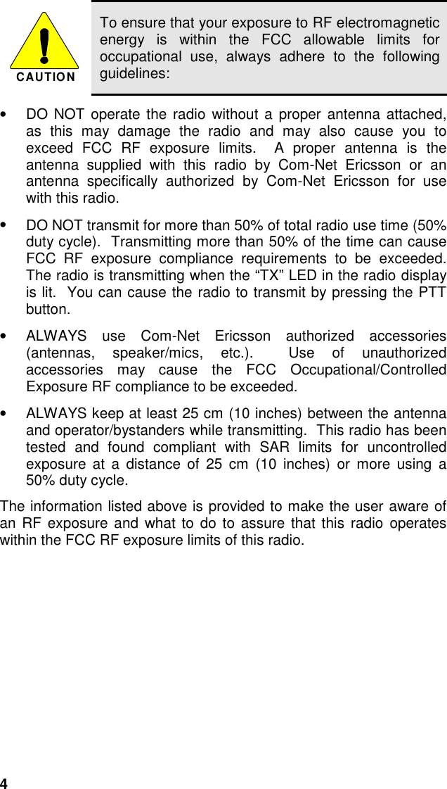 4CAUTIONTo ensure that your exposure to RF electromagneticenergy is within the FCC allowable limits foroccupational use, always adhere to the followingguidelines:•  DO NOT operate the radio without a proper antenna attached,as this may damage the radio and may also cause you toexceed FCC RF exposure limits.  A proper antenna is theantenna supplied with this radio by Com-Net Ericsson or anantenna specifically authorized by Com-Net Ericsson for usewith this radio.•  DO NOT transmit for more than 50% of total radio use time (50%duty cycle).  Transmitting more than 50% of the time can causeFCC RF exposure compliance requirements to be exceeded.The radio is transmitting when the “TX” LED in the radio displayis lit.  You can cause the radio to transmit by pressing the PTTbutton.•  ALWAYS use Com-Net Ericsson authorized accessories(antennas, speaker/mics, etc.).  Use of unauthorizedaccessories may cause the FCC Occupational/ControlledExposure RF compliance to be exceeded.•  ALWAYS keep at least 25 cm (10 inches) between the antennaand operator/bystanders while transmitting.  This radio has beentested and found compliant with SAR limits for uncontrolledexposure at a distance of 25 cm (10 inches) or more using a50% duty cycle.The information listed above is provided to make the user aware ofan RF exposure and what to do to assure that this radio operateswithin the FCC RF exposure limits of this radio.