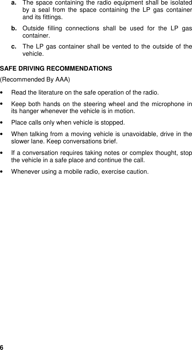 6a.  The space containing the radio equipment shall be isolatedby a seal from the space containing the LP gas containerand its fittings.b.  Outside filling connections shall be used for the LP gascontainer.c.  The LP gas container shall be vented to the outside of thevehicle.SAFE DRIVING RECOMMENDATIONS(Recommended By AAA)•  Read the literature on the safe operation of the radio.•  Keep both hands on the steering wheel and the microphone inits hanger whenever the vehicle is in motion.•  Place calls only when vehicle is stopped.•  When talking from a moving vehicle is unavoidable, drive in theslower lane. Keep conversations brief.•  If a conversation requires taking notes or complex thought, stopthe vehicle in a safe place and continue the call.•  Whenever using a mobile radio, exercise caution.