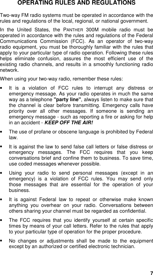 7OPERATING RULES AND REGULATIONSTwo-way FM radio systems must be operated in accordance with therules and regulations of the local, regional, or national government.In the United States, the PANTHER 300M mobile radio must beoperated in accordance with the rules and regulations of the FederalCommunications Commission (FCC). As an operator of two-wayradio equipment, you must be thoroughly familiar with the rules thatapply to your particular type of radio operation. Following these ruleshelps eliminate confusion, assures the most efficient use of theexisting radio channels, and results in a smoothly functioning radionetwork.When using your two-way radio, remember these rules:•  It is a violation of FCC rules to interrupt any distress oremergency message. As your radio operates in much the sameway as a telephone &quot;party line&quot;, always listen to make sure thatthe channel is clear before transmitting. Emergency calls havepriority over all other messages. If someone is sending anemergency message - such as reporting a fire or asking for helpin an accident - KEEP OFF THE AIR!•  The use of profane or obscene language is prohibited by Federallaw.•  It is against the law to send false call letters or false distress oremergency messages. The FCC requires that you keepconversations brief and confine them to business. To save time,use coded messages whenever possible.•  Using your radio to send personal messages (except in anemergency) is a violation of FCC rules. You may send onlythose messages that are essential for the operation of yourbusiness.•  It is against Federal law to repeat or otherwise make knownanything you overhear on your radio. Conversations betweenothers sharing your channel must be regarded as confidential.•  The FCC requires that you identify yourself at certain specifictimes by means of your call letters. Refer to the rules that applyto your particular type of operation for the proper procedure.•  No changes or adjustments shall be made to the equipmentexcept by an authorized or certified electronic technician.