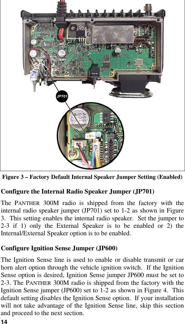 14Figure 3 – Factory Default Internal Speaker Jumper Setting (Enabled)Configure the Internal Radio Speaker Jumper (JP701)The PANTHER 300M radio is shipped from the factory with theinternal radio speaker jumper (JP701) set to 1-2 as shown in Figure3.  This setting enables the internal radio speaker.  Set the jumper to2-3 if 1) only the External Speaker is to be enabled or 2) theInternal/External Speaker option is to be enabled.Configure Ignition Sense Jumper (JP600)The Ignition Sense line is used to enable or disable transmit or carhorn alert option through the vehicle ignition switch.  If the IgnitionSense option is desired, Ignition Sense jumper JP600 must be set to2-3. The PANTHER 300M radio is shipped from the factory with theIgnition Sense jumper (JP600) set to 1-2 as shown in Figure 4.  Thisdefault setting disables the Ignition Sense option.  If your installationwill not take advantage of the Ignition Sense line, skip this sectionand proceed to the next section.