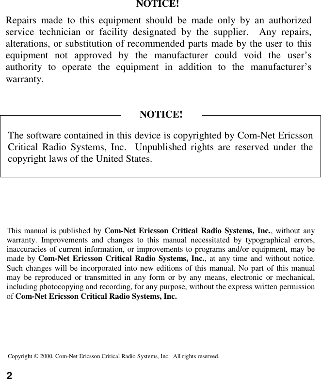 2Copyright © 2000, Com-Net Ericsson Critical Radio Systems, Inc.  All rights reserved.This manual is published by Com-Net Ericsson Critical Radio Systems, Inc., without anywarranty. Improvements and changes to this manual necessitated by typographical errors,inaccuracies of current information, or improvements to programs and/or equipment, may bemade by Com-Net Ericsson Critical Radio Systems, Inc., at any time and without notice.Such changes will be incorporated into new editions of this manual. No part of this manualmay be reproduced or transmitted in any form or by any means, electronic or mechanical,including photocopying and recording, for any purpose, without the express written permissionof Com-Net Ericsson Critical Radio Systems, Inc.The software contained in this device is copyrighted by Com-Net EricssonCritical Radio Systems, Inc.  Unpublished rights are reserved under thecopyright laws of the United States.NOTICE!Repairs made to this equipment should be made only by an authorizedservice technician or facility designated by the supplier.  Any repairs,alterations, or substitution of recommended parts made by the user to thisequipment not approved by the manufacturer could void the user’sauthority to operate the equipment in addition to the manufacturer’swarranty.NOTICE!