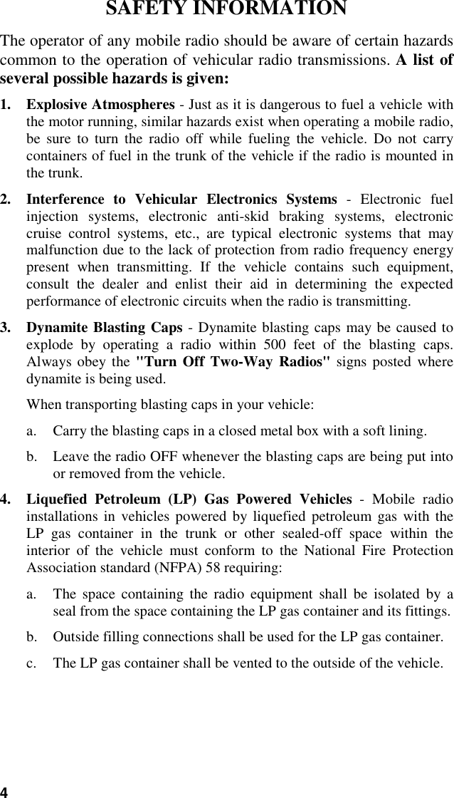 4SAFETY INFORMATIONThe operator of any mobile radio should be aware of certain hazardscommon to the operation of vehicular radio transmissions. A list ofseveral possible hazards is given:1. Explosive Atmospheres - Just as it is dangerous to fuel a vehicle withthe motor running, similar hazards exist when operating a mobile radio,be sure to turn the radio off while fueling the vehicle. Do not carrycontainers of fuel in the trunk of the vehicle if the radio is mounted inthe trunk.2. Interference to Vehicular Electronics Systems - Electronic fuelinjection systems, electronic anti-skid braking systems, electroniccruise control systems, etc., are typical electronic systems that maymalfunction due to the lack of protection from radio frequency energypresent when transmitting. If the vehicle contains such equipment,consult the dealer and enlist their aid in determining the expectedperformance of electronic circuits when the radio is transmitting.3. Dynamite Blasting Caps - Dynamite blasting caps may be caused toexplode by operating a radio within 500 feet of the blasting caps.Always obey the &quot;Turn Off Two-Way Radios&quot; signs posted wheredynamite is being used.When transporting blasting caps in your vehicle:a. Carry the blasting caps in a closed metal box with a soft lining.b. Leave the radio OFF whenever the blasting caps are being put intoor removed from the vehicle.4. Liquefied Petroleum (LP) Gas Powered Vehicles - Mobile radioinstallations in vehicles powered by liquefied petroleum gas with theLP gas container in the trunk or other sealed-off space within theinterior of the vehicle must conform to the National Fire ProtectionAssociation standard (NFPA) 58 requiring:a. The space containing the radio equipment shall be isolated by aseal from the space containing the LP gas container and its fittings.b. Outside filling connections shall be used for the LP gas container.c. The LP gas container shall be vented to the outside of the vehicle.