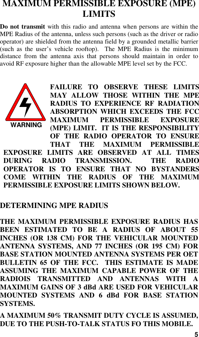 5MAXIMUM PERMISSIBLE EXPOSURE (MPE)LIMITSDo not transmit with this radio and antenna when persons are within theMPE Radius of the antenna, unless such persons (such as the driver or radiooperator) are shielded from the antenna field by a grounded metallic barrier(such as the user’s vehicle rooftop).  The MPE Radius is the minimumdistance from the antenna axis that persons should maintain in order toavoid RF exposure higher than the allowable MPE level set by the FCC.WARNINGFAILURE TO OBSERVE THESE LIMITSMAY ALLOW THOSE WITHIN THE MPERADIUS TO EXPERIENCE RF RADIATIONABSORPTION WHICH EXCEEDS THE FCCMAXIMUM PERMISSIBLE EXPOSURE(MPE) LIMIT.  IT IS THE RESPONSIBILITYOF THE RADIO OPERATOR TO ENSURETHAT     THE     MAXIMUM     PERMISSIBLEEXPOSURE LIMITS ARE OBSERVED AT ALL TIMESDURING RADIO TRANSMISSION.  THE RADIOOPERATOR IS TO ENSURE THAT NO BYSTANDERSCOME WITHIN THE RADIUS OF THE MAXIMUMPERMISSIBLE EXPOSURE LIMITS SHOWN BELOW.DETERMINING MPE RADIUSTHE MAXIMUM PERMISSIBLE EXPOSURE RADIUS HASBEEN ESTIMATED TO BE A RADIUS OF ABOUT 55INCHES (OR 138 CM) FOR THE VEHICULAR MOUNTEDANTENNA SYSTEMS, AND 77 INCHES (OR 195 CM) FORBASE STATION MOUNTED ANTENNA SYSTEMS PER OETBULLETIN 65 OF THE FCC.  THIS ESTIMATE IS MADEASSUMING THE MAXIMUM CAPABLE POWER OF THERADIOIS TRANSMITTED AND ANTENNAS WITH AMAXIMUM GAINS OF 3 dBd ARE USED FOR VEHICULARMOUNTED SYSTEMS AND 6 dBd FOR BASE STATIONSYSTEMS.A MAXIMUM 50% TRANSMIT DUTY CYCLE IS ASSUMED,DUE TO THE PUSH-TO-TALK STATUS FO THIS MOBILE.