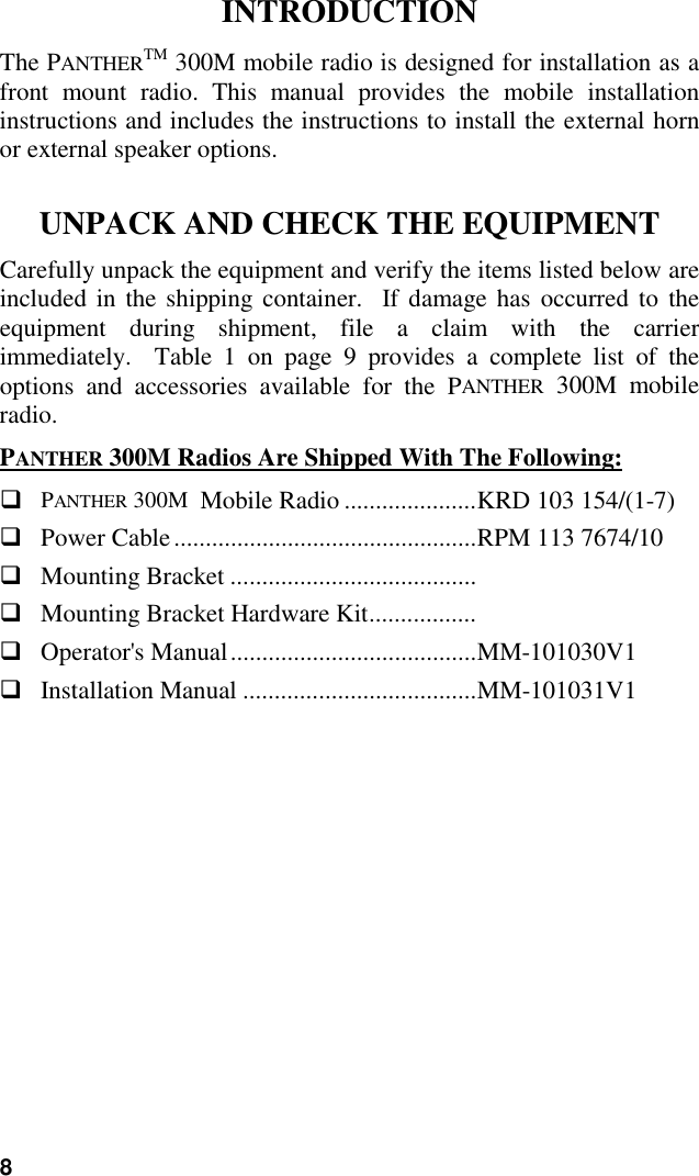 8INTRODUCTIONThe PANTHERTM 300M mobile radio is designed for installation as afront mount radio. This manual provides the mobile installationinstructions and includes the instructions to install the external hornor external speaker options.UNPACK AND CHECK THE EQUIPMENTCarefully unpack the equipment and verify the items listed below areincluded in the shipping container.  If damage has occurred to theequipment during shipment, file a claim with the carrierimmediately.  Table 1 on page 9 provides a complete list of theoptions and accessories available for the PANTHER 300M mobileradio.PANTHER 300M Radios Are Shipped With The Following:! PANTHER 300M  Mobile Radio .....................KRD 103 154/(1-7)! Power Cable................................................RPM 113 7674/10! Mounting Bracket .......................................! Mounting Bracket Hardware Kit.................! Operator&apos;s Manual.......................................MM-101030V1! Installation Manual .....................................MM-101031V1