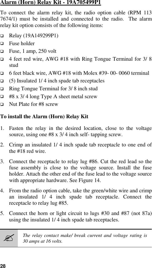 28Alarm (Horn) Relay Kit - 19A705499P1To connect the alarm relay kit, the radio option cable (RPM 1137674/1) must be installed and connected to the radio.  The alarmrelay kit option consists of the following items:! Relay (19A149299P1)! Fuse holder! Fuse, 1 amp, 250 volt! 4 feet red wire, AWG #18 with Ring Tongue Terminal for 3/ 8stud! 6 feet black wire, AWG #18 with Molex #39- 00- 0060 terminal! (5) Insulated 1/ 4 inch spade tab receptacles! Ring Tongue Terminal for 3/ 8 inch stud! #8 x 3/ 4 long Type A sheet metal screw! Nut Plate for #8 screwTo install the Alarm (Horn) Relay Kit1. Fasten the relay in the desired location, close to the voltagesource, using one #8 x 3/ 4 inch self- tapping screw.2. Crimp an insulated 1/ 4 inch spade tab receptacle to one end ofthe #18 red wire.3. Connect the receptacle to relay lug #86. Cut the red lead so thefuse assembly is close to the voltage source. Install the fuseholder. Attach the other end of the fuse lead to the voltage sourcewith appropriate hardware. See Figure 14.4. From the radio option cable, take the green/white wire and crimpan insulated 1/ 4 inch spade tab receptacle. Connect thereceptacle to relay lug #85.5. Connect the horn or light circuit to lugs #30 and #87 (not 87a)using the insulated 1/ 4 inch spade tab receptacles.#The relay contact make/ break current and voltage rating is30 amps at 16 volts.