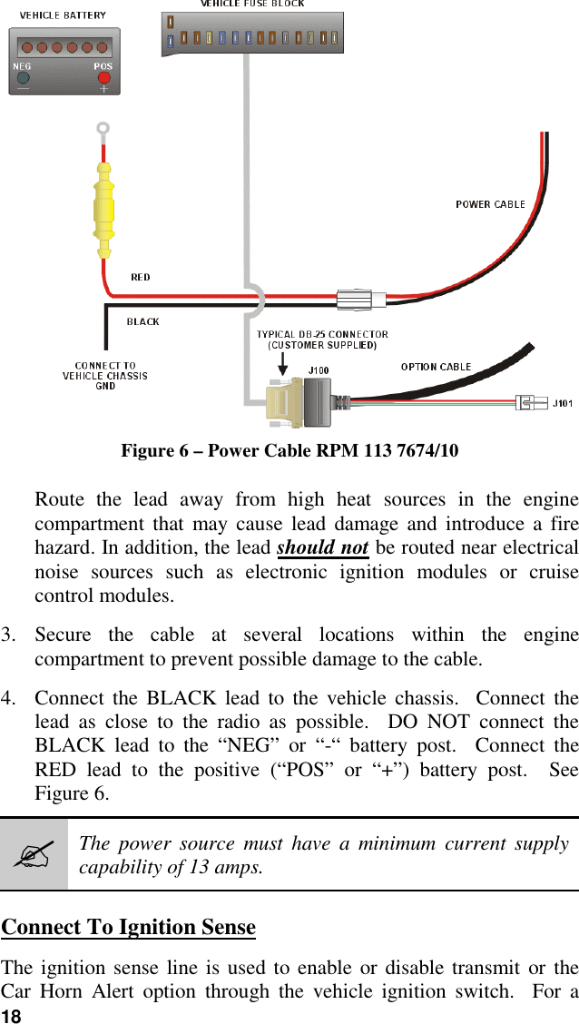 18Figure 6 – Power Cable RPM 113 7674/10Route the lead away from high heat sources in the enginecompartment that may cause lead damage and introduce a firehazard. In addition, the lead should not be routed near electricalnoise sources such as electronic ignition modules or cruisecontrol modules.3. Secure the cable at several locations within the enginecompartment to prevent possible damage to the cable.4. Connect the BLACK lead to the vehicle chassis.  Connect thelead as close to the radio as possible.  DO NOT connect theBLACK lead to the “NEG” or “-“ battery post.  Connect theRED lead to the positive (“POS” or “+”) battery post.  SeeFigure 6.#The power source must have a minimum current supplycapability of 13 amps.Connect To Ignition SenseThe ignition sense line is used to enable or disable transmit or theCar Horn Alert option through the vehicle ignition switch.  For a