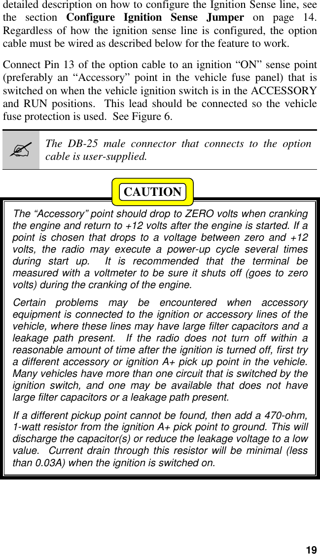 19detailed description on how to configure the Ignition Sense line, seethe section Configure Ignition Sense Jumper on page 14.Regardless of how the ignition sense line is configured, the optioncable must be wired as described below for the feature to work.Connect Pin 13 of the option cable to an ignition “ON” sense point(preferably an “Accessory” point in the vehicle fuse panel) that isswitched on when the vehicle ignition switch is in the ACCESSORYand RUN positions.  This lead should be connected so the vehiclefuse protection is used.  See Figure 6.#The DB-25 male connector that connects to the optioncable is user-supplied.The “Accessory” point should drop to ZERO volts when crankingthe engine and return to +12 volts after the engine is started. If apoint is chosen that drops to a voltage between zero and +12volts, the radio may execute a power-up cycle several timesduring start up.  It is recommended that the terminal bemeasured with a voltmeter to be sure it shuts off (goes to zerovolts) during the cranking of the engine.Certain problems may be encountered when accessoryequipment is connected to the ignition or accessory lines of thevehicle, where these lines may have large filter capacitors and aleakage path present.  If the radio does not turn off within areasonable amount of time after the ignition is turned off, first trya different accessory or ignition A+ pick up point in the vehicle.Many vehicles have more than one circuit that is switched by theignition switch, and one may be available that does not havelarge filter capacitors or a leakage path present.If a different pickup point cannot be found, then add a 470-ohm,1-watt resistor from the ignition A+ pick point to ground. This willdischarge the capacitor(s) or reduce the leakage voltage to a lowvalue.  Current drain through this resistor will be minimal (lessthan 0.03A) when the ignition is switched on.CAUTION