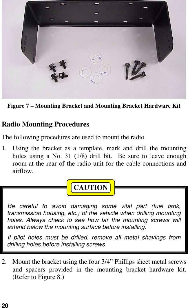 20Figure 7 – Mounting Bracket and Mounting Bracket Hardware KitRadio Mounting ProceduresThe following procedures are used to mount the radio.1. Using the bracket as a template, mark and drill the mountingholes using a No. 31 (1/8) drill bit.  Be sure to leave enoughroom at the rear of the radio unit for the cable connections andairflow.Be careful to avoid damaging some vital part (fuel tank,transmission housing, etc.) of the vehicle when drilling mountingholes. Always check to see how far the mounting screws willextend below the mounting surface before installing.If pilot holes must be drilled, remove all metal shavings fromdrilling holes before installing screws.2. Mount the bracket using the four 3/4” Phillips sheet metal screwsand spacers provided in the mounting bracket hardware kit.(Refer to Figure 8.)CAUTION