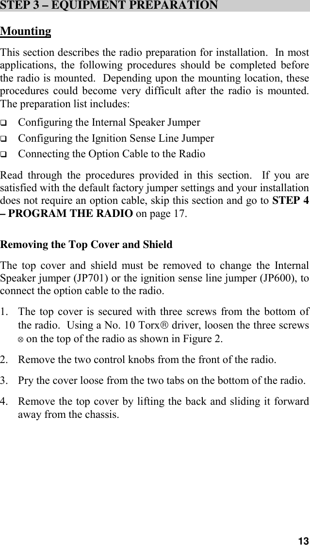 13STEP 3 – EQUIPMENT PREPARATIONMountingThis section describes the radio preparation for installation.  In mostapplications, the following procedures should be completed beforethe radio is mounted.  Depending upon the mounting location, theseprocedures could become very difficult after the radio is mounted.The preparation list includes:! Configuring the Internal Speaker Jumper! Configuring the Ignition Sense Line Jumper! Connecting the Option Cable to the RadioRead through the procedures provided in this section.  If you aresatisfied with the default factory jumper settings and your installationdoes not require an option cable, skip this section and go to STEP 4– PROGRAM THE RADIO on page 17.Removing the Top Cover and ShieldThe top cover and shield must be removed to change the InternalSpeaker jumper (JP701) or the ignition sense line jumper (JP600), toconnect the option cable to the radio.1. The top cover is secured with three screws from the bottom ofthe radio.  Using a No. 10 Torx driver, loosen the three screws! on the top of the radio as shown in Figure 2.2. Remove the two control knobs from the front of the radio.3. Pry the cover loose from the two tabs on the bottom of the radio.4. Remove the top cover by lifting the back and sliding it forwardaway from the chassis.