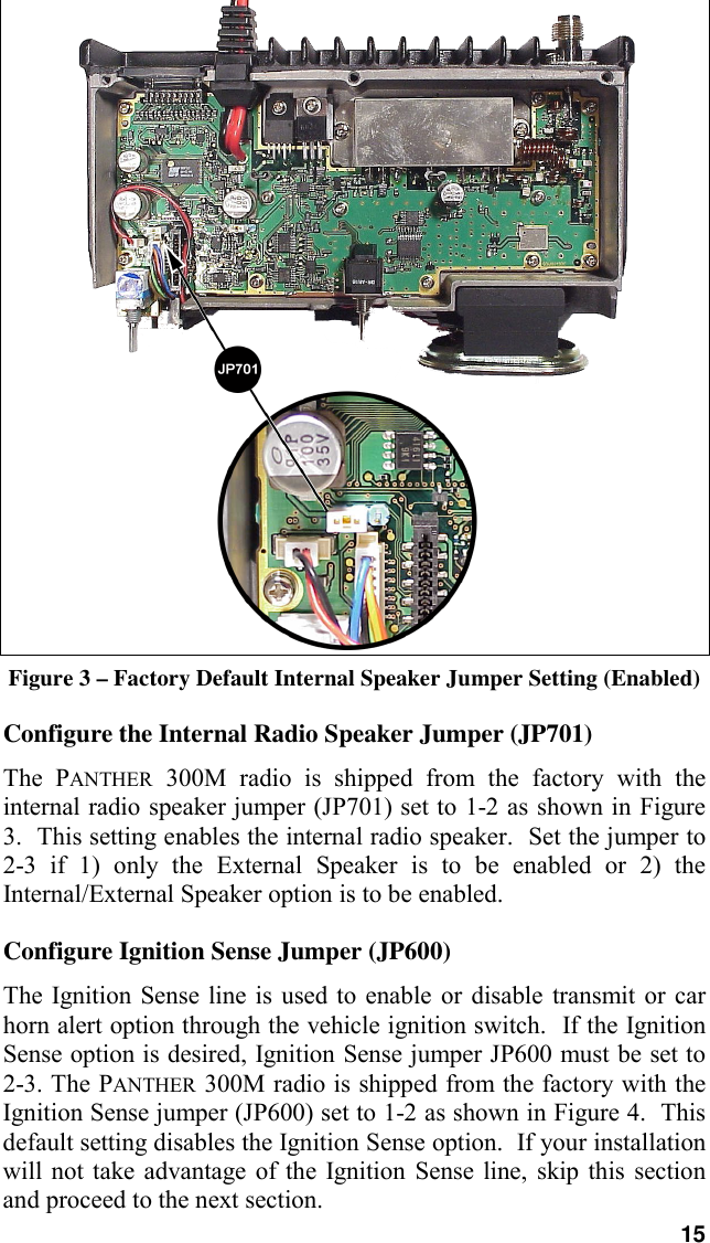 15Figure 3 – Factory Default Internal Speaker Jumper Setting (Enabled)Configure the Internal Radio Speaker Jumper (JP701)The PANTHER 300M radio is shipped from the factory with theinternal radio speaker jumper (JP701) set to 1-2 as shown in Figure3.  This setting enables the internal radio speaker.  Set the jumper to2-3 if 1) only the External Speaker is to be enabled or 2) theInternal/External Speaker option is to be enabled.Configure Ignition Sense Jumper (JP600)The Ignition Sense line is used to enable or disable transmit or carhorn alert option through the vehicle ignition switch.  If the IgnitionSense option is desired, Ignition Sense jumper JP600 must be set to2-3. The PANTHER 300M radio is shipped from the factory with theIgnition Sense jumper (JP600) set to 1-2 as shown in Figure 4.  Thisdefault setting disables the Ignition Sense option.  If your installationwill not take advantage of the Ignition Sense line, skip this sectionand proceed to the next section.