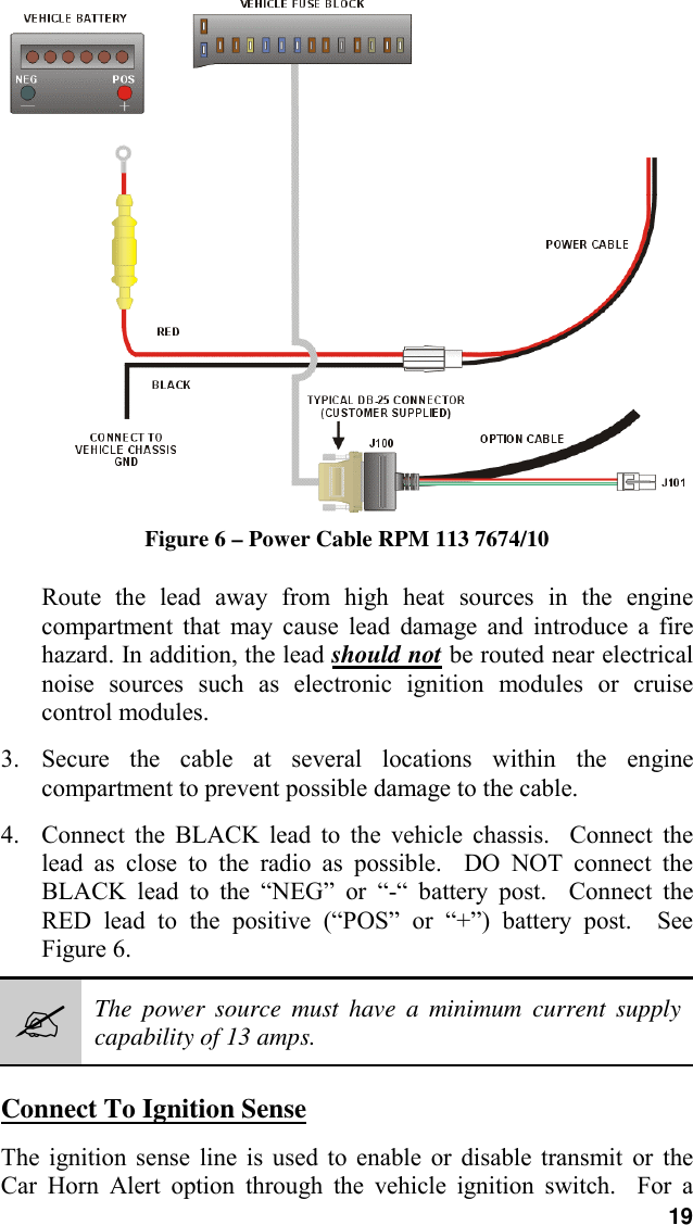19Figure 6 – Power Cable RPM 113 7674/10Route the lead away from high heat sources in the enginecompartment that may cause lead damage and introduce a firehazard. In addition, the lead should not be routed near electricalnoise sources such as electronic ignition modules or cruisecontrol modules.3. Secure the cable at several locations within the enginecompartment to prevent possible damage to the cable.4. Connect the BLACK lead to the vehicle chassis.  Connect thelead as close to the radio as possible.  DO NOT connect theBLACK lead to the “NEG” or “-“ battery post.  Connect theRED lead to the positive (“POS” or “+”) battery post.  SeeFigure 6.#The power source must have a minimum current supplycapability of 13 amps.Connect To Ignition SenseThe ignition sense line is used to enable or disable transmit or theCar Horn Alert option through the vehicle ignition switch.  For a