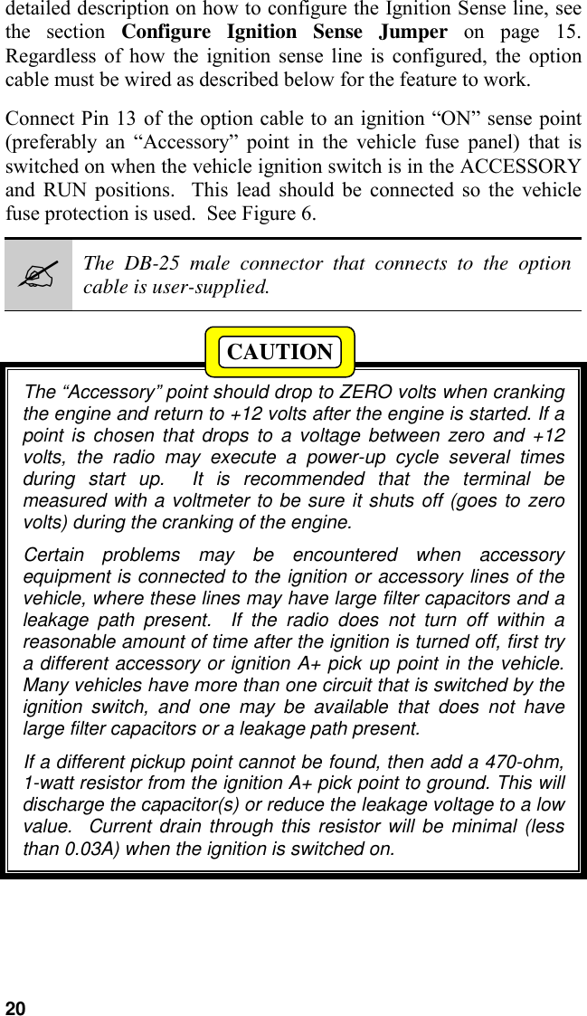 20detailed description on how to configure the Ignition Sense line, seethe section Configure Ignition Sense Jumper on page 15.Regardless of how the ignition sense line is configured, the optioncable must be wired as described below for the feature to work.Connect Pin 13 of the option cable to an ignition “ON” sense point(preferably an “Accessory” point in the vehicle fuse panel) that isswitched on when the vehicle ignition switch is in the ACCESSORYand RUN positions.  This lead should be connected so the vehiclefuse protection is used.  See Figure 6.#The DB-25 male connector that connects to the optioncable is user-supplied.The “Accessory” point should drop to ZERO volts when crankingthe engine and return to +12 volts after the engine is started. If apoint is chosen that drops to a voltage between zero and +12volts, the radio may execute a power-up cycle several timesduring start up.  It is recommended that the terminal bemeasured with a voltmeter to be sure it shuts off (goes to zerovolts) during the cranking of the engine.Certain problems may be encountered when accessoryequipment is connected to the ignition or accessory lines of thevehicle, where these lines may have large filter capacitors and aleakage path present.  If the radio does not turn off within areasonable amount of time after the ignition is turned off, first trya different accessory or ignition A+ pick up point in the vehicle.Many vehicles have more than one circuit that is switched by theignition switch, and one may be available that does not havelarge filter capacitors or a leakage path present.If a different pickup point cannot be found, then add a 470-ohm,1-watt resistor from the ignition A+ pick point to ground. This willdischarge the capacitor(s) or reduce the leakage voltage to a lowvalue.  Current drain through this resistor will be minimal (lessthan 0.03A) when the ignition is switched on.CAUTION
