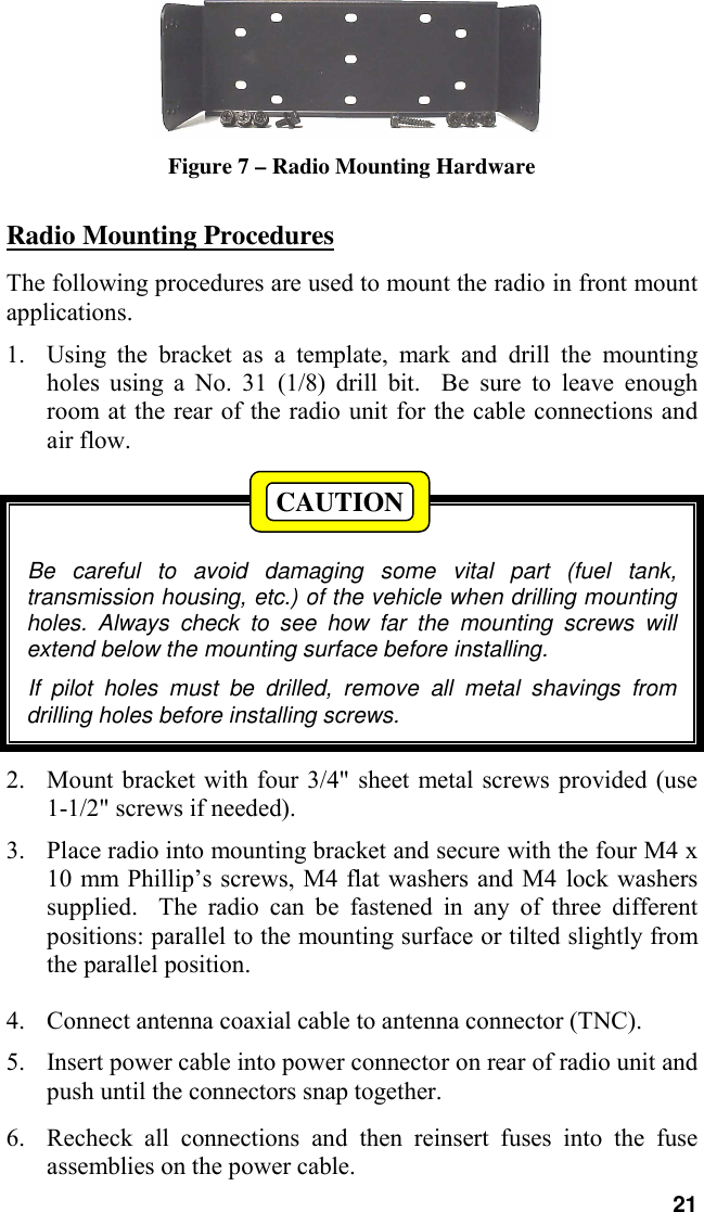 21Figure 7 – Radio Mounting HardwareRadio Mounting ProceduresThe following procedures are used to mount the radio in front mountapplications.1. Using the bracket as a template, mark and drill the mountingholes using a No. 31 (1/8) drill bit.  Be sure to leave enoughroom at the rear of the radio unit for the cable connections andair flow.Be careful to avoid damaging some vital part (fuel tank,transmission housing, etc.) of the vehicle when drilling mountingholes. Always check to see how far the mounting screws willextend below the mounting surface before installing.If pilot holes must be drilled, remove all metal shavings fromdrilling holes before installing screws.2. Mount bracket with four 3/4&quot; sheet metal screws provided (use1-1/2&quot; screws if needed).3. Place radio into mounting bracket and secure with the four M4 x10 mm Phillip’s screws, M4 flat washers and M4 lock washerssupplied.  The radio can be fastened in any of three differentpositions: parallel to the mounting surface or tilted slightly fromthe parallel position.4. Connect antenna coaxial cable to antenna connector (TNC).5. Insert power cable into power connector on rear of radio unit andpush until the connectors snap together.6. Recheck all connections and then reinsert fuses into the fuseassemblies on the power cable.CAUTION