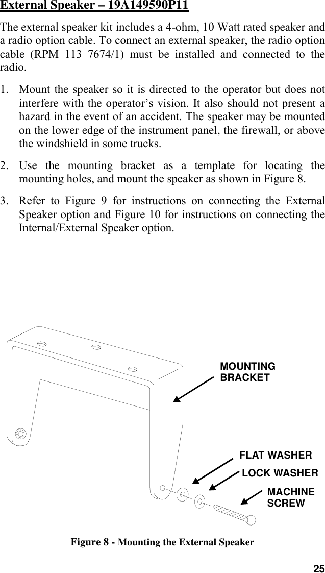 25External Speaker – 19A149590P11The external speaker kit includes a 4-ohm, 10 Watt rated speaker anda radio option cable. To connect an external speaker, the radio optioncable (RPM 113 7674/1) must be installed and connected to theradio.1. Mount the speaker so it is directed to the operator but does notinterfere with the operator’s vision. It also should not present ahazard in the event of an accident. The speaker may be mountedon the lower edge of the instrument panel, the firewall, or abovethe windshield in some trucks.2. Use the mounting bracket as a template for locating themounting holes, and mount the speaker as shown in Figure 8.3. Refer to Figure 9 for instructions on connecting the ExternalSpeaker option and Figure 10 for instructions on connecting theInternal/External Speaker option.MOUNTINGBRACKETMACHINESCREWFLAT WASHERLOCK WASHERFigure 8 - Mounting the External Speaker