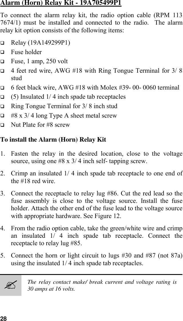 28Alarm (Horn) Relay Kit - 19A705499P1To connect the alarm relay kit, the radio option cable (RPM 1137674/1) must be installed and connected to the radio.  The alarmrelay kit option consists of the following items:! Relay (19A149299P1)! Fuse holder! Fuse, 1 amp, 250 volt! 4 feet red wire, AWG #18 with Ring Tongue Terminal for 3/ 8stud! 6 feet black wire, AWG #18 with Molex #39- 00- 0060 terminal! (5) Insulated 1/ 4 inch spade tab receptacles! Ring Tongue Terminal for 3/ 8 inch stud! #8 x 3/ 4 long Type A sheet metal screw! Nut Plate for #8 screwTo install the Alarm (Horn) Relay Kit1. Fasten the relay in the desired location, close to the voltagesource, using one #8 x 3/ 4 inch self- tapping screw.2. Crimp an insulated 1/ 4 inch spade tab receptacle to one end ofthe #18 red wire.3. Connect the receptacle to relay lug #86. Cut the red lead so thefuse assembly is close to the voltage source. Install the fuseholder. Attach the other end of the fuse lead to the voltage sourcewith appropriate hardware. See Figure 12.4. From the radio option cable, take the green/white wire and crimpan insulated 1/ 4 inch spade tab receptacle. Connect thereceptacle to relay lug #85.5. Connect the horn or light circuit to lugs #30 and #87 (not 87a)using the insulated 1/ 4 inch spade tab receptacles.#The relay contact make/ break current and voltage rating is30 amps at 16 volts.