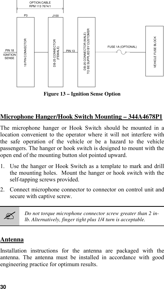 30OPTION CABLERPM 113 7674/1PIN 18IGNITIONSENSE18 PIN CONNECTORDB-25 CONNECTOR(FEMALE)P3 J100PIN 13DB-25 CONNECTOR (MALE)TO BE SUPPLIED BY CUSTOMERFUSE 1A (OPTIONAL)VEHICLE FUSE BLOCKFigure 13 – Ignition Sense OptionMicrophone Hanger/Hook Switch Mounting – 344A4678P1The microphone hanger or Hook Switch should be mounted in alocation convenient to the operator where it will not interfere withthe safe operation of the vehicle or be a hazard to the vehiclepassengers. The hanger or hook switch is designed to mount with theopen end of the mounting button slot pointed upward.1. Use the hanger or Hook Switch as a template to mark and drillthe mounting holes.  Mount the hanger or hook switch with theself-tapping screws provided.2. Connect microphone connector to connector on control unit andsecure with captive screw.#Do not torque microphone connector screw greater than 2 in-lb. Alternatively, finger tight plus 1/4 turn is acceptable.AntennaInstallation instructions for the antenna are packaged with theantenna. The antenna must be installed in accordance with goodengineering practice for optimum results.