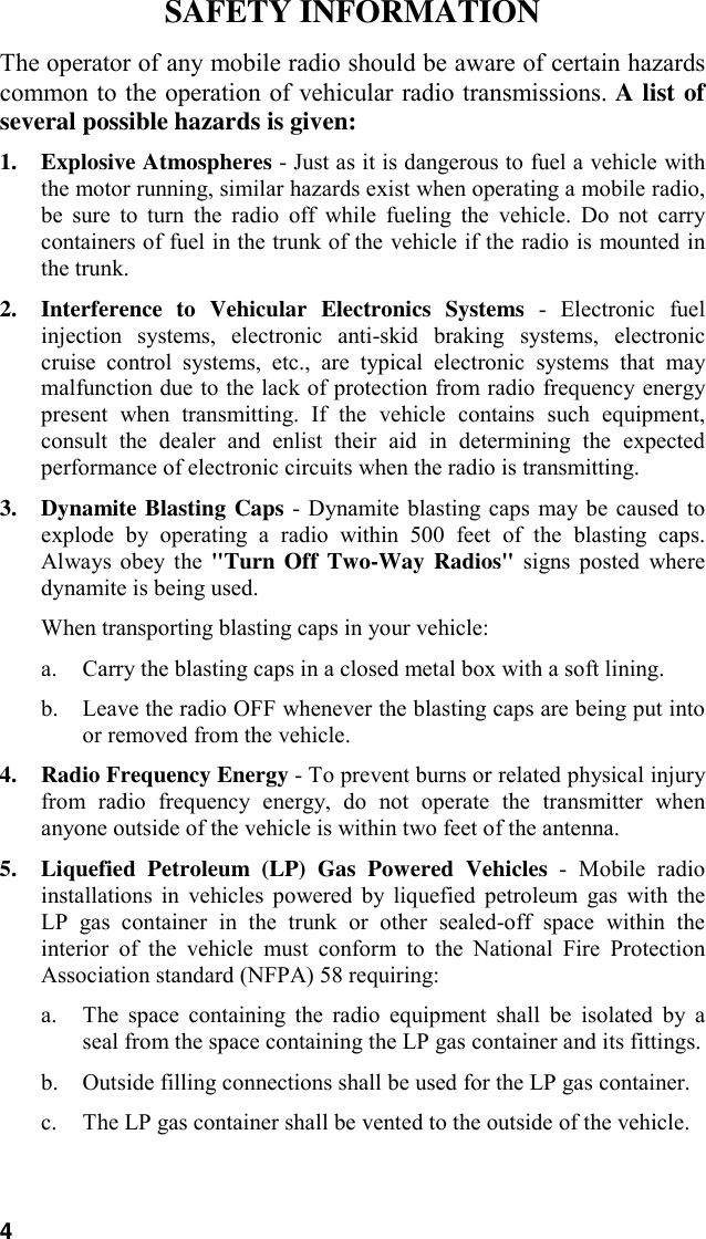 4SAFETY INFORMATIONThe operator of any mobile radio should be aware of certain hazardscommon to the operation of vehicular radio transmissions. A list ofseveral possible hazards is given:1. Explosive Atmospheres - Just as it is dangerous to fuel a vehicle withthe motor running, similar hazards exist when operating a mobile radio,be sure to turn the radio off while fueling the vehicle. Do not carrycontainers of fuel in the trunk of the vehicle if the radio is mounted inthe trunk.2. Interference to Vehicular Electronics Systems - Electronic fuelinjection systems, electronic anti-skid braking systems, electroniccruise control systems, etc., are typical electronic systems that maymalfunction due to the lack of protection from radio frequency energypresent when transmitting. If the vehicle contains such equipment,consult the dealer and enlist their aid in determining the expectedperformance of electronic circuits when the radio is transmitting.3. Dynamite Blasting Caps - Dynamite blasting caps may be caused toexplode by operating a radio within 500 feet of the blasting caps.Always obey the &quot;Turn Off Two-Way Radios&quot; signs posted wheredynamite is being used.When transporting blasting caps in your vehicle:a. Carry the blasting caps in a closed metal box with a soft lining.b. Leave the radio OFF whenever the blasting caps are being put intoor removed from the vehicle.4. Radio Frequency Energy - To prevent burns or related physical injuryfrom radio frequency energy, do not operate the transmitter whenanyone outside of the vehicle is within two feet of the antenna.5. Liquefied Petroleum (LP) Gas Powered Vehicles - Mobile radioinstallations in vehicles powered by liquefied petroleum gas with theLP gas container in the trunk or other sealed-off space within theinterior of the vehicle must conform to the National Fire ProtectionAssociation standard (NFPA) 58 requiring:a. The space containing the radio equipment shall be isolated by aseal from the space containing the LP gas container and its fittings.b. Outside filling connections shall be used for the LP gas container.c. The LP gas container shall be vented to the outside of the vehicle.