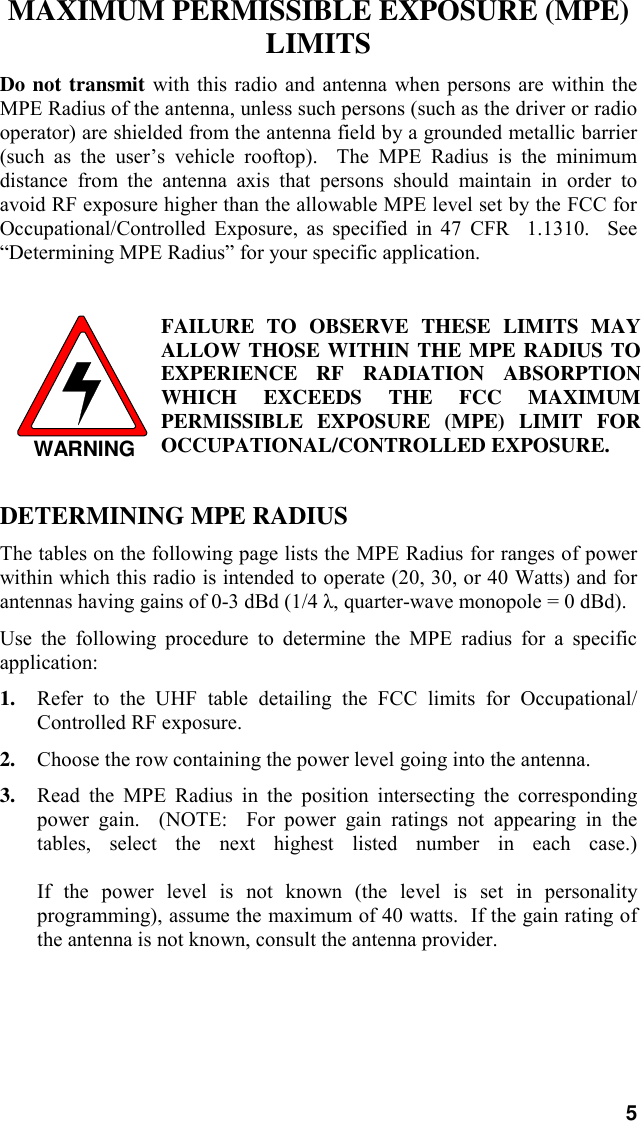 5MAXIMUM PERMISSIBLE EXPOSURE (MPE)LIMITSDo not transmit with this radio and antenna when persons are within theMPE Radius of the antenna, unless such persons (such as the driver or radiooperator) are shielded from the antenna field by a grounded metallic barrier(such as the user’s vehicle rooftop).  The MPE Radius is the minimumdistance from the antenna axis that persons should maintain in order toavoid RF exposure higher than the allowable MPE level set by the FCC forOccupational/Controlled Exposure, as specified in 47 CFR  1.1310.  See“Determining MPE Radius” for your specific application.WARNINGFAILURE TO OBSERVE THESE LIMITS MAYALLOW THOSE WITHIN THE MPE RADIUS TOEXPERIENCE RF RADIATION ABSORPTIONWHICH EXCEEDS THE FCC MAXIMUMPERMISSIBLE EXPOSURE (MPE) LIMIT FOROCCUPATIONAL/CONTROLLED EXPOSURE.DETERMINING MPE RADIUSThe tables on the following page lists the MPE Radius for ranges of powerwithin which this radio is intended to operate (20, 30, or 40 Watts) and forantennas having gains of 0-3 dBd (1/4 λ, quarter-wave monopole = 0 dBd).Use the following procedure to determine the MPE radius for a specificapplication:1. Refer to the UHF table detailing the FCC limits for Occupational/Controlled RF exposure.2. Choose the row containing the power level going into the antenna.3. Read the MPE Radius in the position intersecting the correspondingpower gain.  (NOTE:  For power gain ratings not appearing in thetables, select the next highest listed number in each case.)If the power level is not known (the level is set in personalityprogramming), assume the maximum of 40 watts.  If the gain rating ofthe antenna is not known, consult the antenna provider.