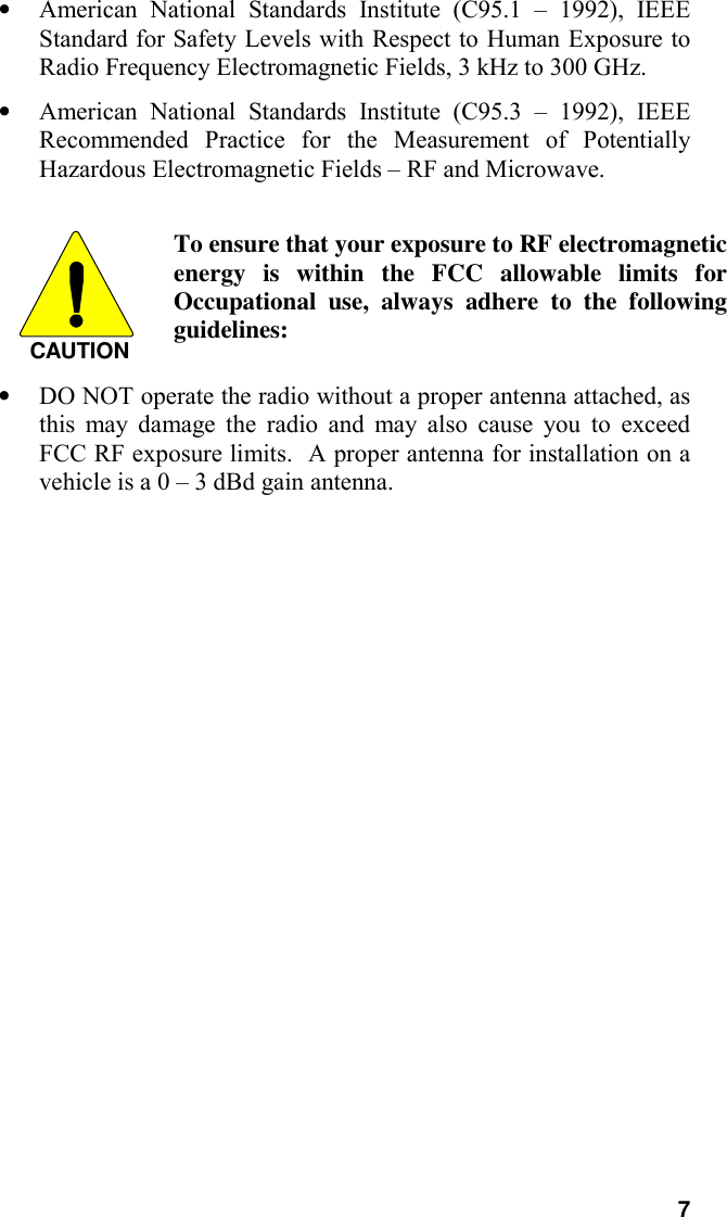 7• American National Standards Institute (C95.1 – 1992), IEEEStandard for Safety Levels with Respect to Human Exposure toRadio Frequency Electromagnetic Fields, 3 kHz to 300 GHz.• American National Standards Institute (C95.3 – 1992), IEEERecommended Practice for the Measurement of PotentiallyHazardous Electromagnetic Fields – RF and Microwave.CAUTIONTo ensure that your exposure to RF electromagneticenergy is within the FCC allowable limits forOccupational use, always adhere to the followingguidelines:• DO NOT operate the radio without a proper antenna attached, asthis may damage the radio and may also cause you to exceedFCC RF exposure limits.  A proper antenna for installation on avehicle is a 0 – 3 dBd gain antenna.