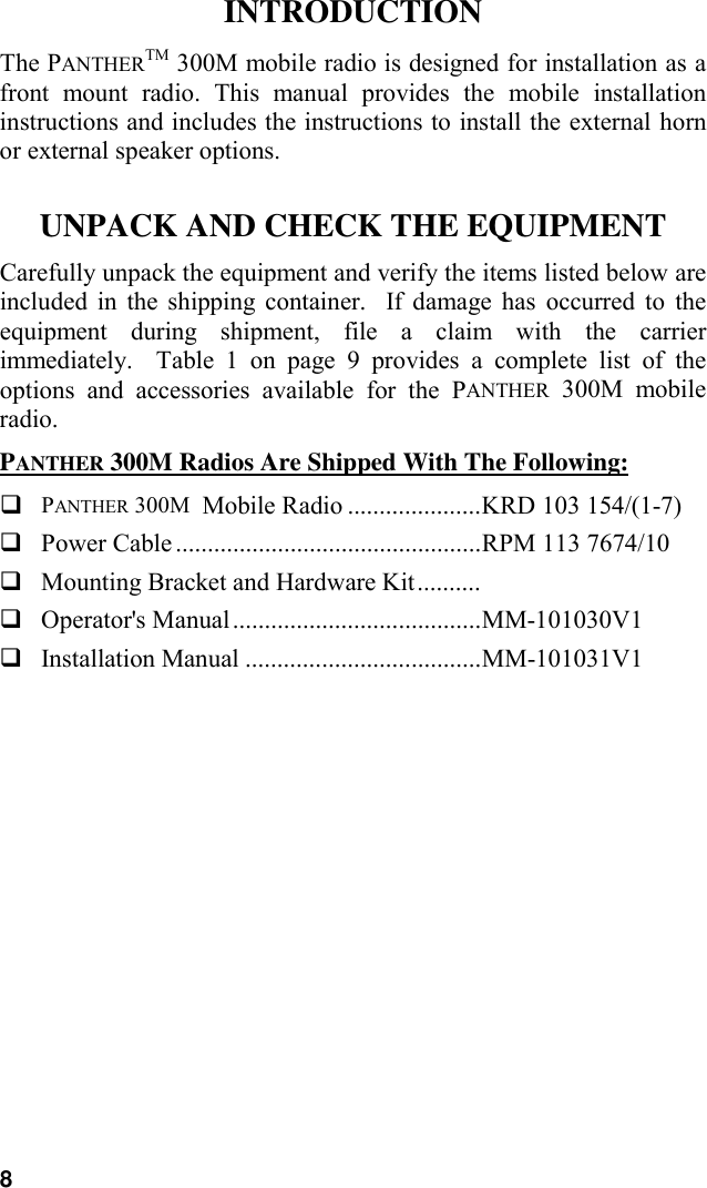 8INTRODUCTIONThe PANTHERTM 300M mobile radio is designed for installation as afront mount radio. This manual provides the mobile installationinstructions and includes the instructions to install the external hornor external speaker options.UNPACK AND CHECK THE EQUIPMENTCarefully unpack the equipment and verify the items listed below areincluded in the shipping container.  If damage has occurred to theequipment during shipment, file a claim with the carrierimmediately.  Table 1 on page 9 provides a complete list of theoptions and accessories available for the PANTHER 300M mobileradio.PANTHER 300M Radios Are Shipped With The Following:! PANTHER 300M  Mobile Radio .....................KRD 103 154/(1-7)! Power Cable ................................................RPM 113 7674/10! Mounting Bracket and Hardware Kit..........! Operator&apos;s Manual.......................................MM-101030V1! Installation Manual .....................................MM-101031V1