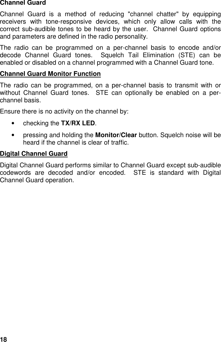 18Channel GuardChannel Guard is a method of reducing &quot;channel chatter&quot; by equippingreceivers with tone-responsive devices, which only allow calls with thecorrect sub-audible tones to be heard by the user.  Channel Guard optionsand parameters are defined in the radio personality.The radio can be programmed on a per-channel basis to encode and/ordecode Channel Guard tones.  Squelch Tail Elimination (STE) can beenabled or disabled on a channel programmed with a Channel Guard tone.Channel Guard Monitor FunctionThe radio can be programmed, on a per-channel basis to transmit with orwithout Channel Guard tones.  STE can optionally be enabled on a per-channel basis.Ensure there is no activity on the channel by:• checking the TX/RX LED.•  pressing and holding the Monitor/Clear button. Squelch noise will beheard if the channel is clear of traffic.Digital Channel GuardDigital Channel Guard performs similar to Channel Guard except sub-audiblecodewords are decoded and/or encoded.  STE is standard with DigitalChannel Guard operation.