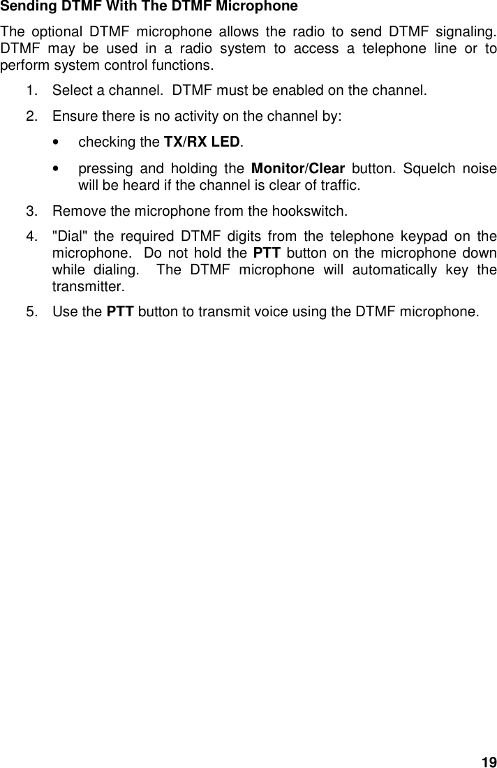 19Sending DTMF With The DTMF MicrophoneThe optional DTMF microphone allows the radio to send DTMF signaling.DTMF may be used in a radio system to access a telephone line or toperform system control functions.1.  Select a channel.  DTMF must be enabled on the channel.2.  Ensure there is no activity on the channel by:• checking the TX/RX LED.• pressing and holding the Monitor/Clear button. Squelch noisewill be heard if the channel is clear of traffic.3.  Remove the microphone from the hookswitch.4.  &quot;Dial&quot; the required DTMF digits from the telephone keypad on themicrophone.  Do not hold the PTT button on the microphone downwhile dialing.  The DTMF microphone will automatically key thetransmitter.5. Use the PTT button to transmit voice using the DTMF microphone.
