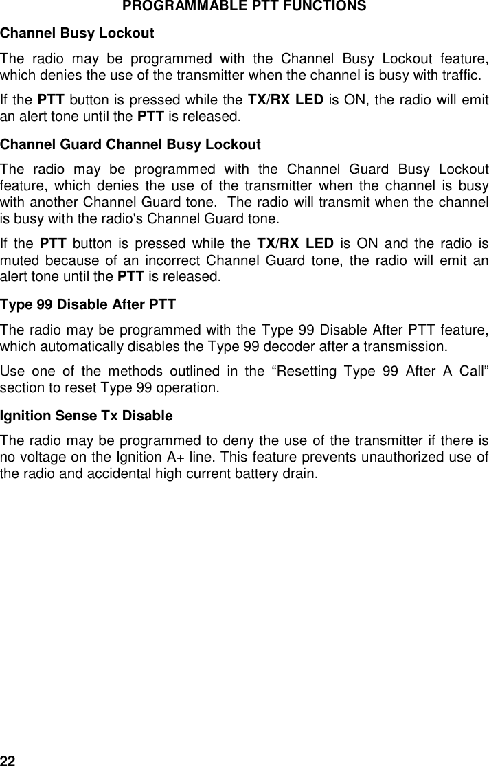 22PROGRAMMABLE PTT FUNCTIONSChannel Busy LockoutThe radio may be programmed with the Channel Busy Lockout feature,which denies the use of the transmitter when the channel is busy with traffic.If the PTT button is pressed while the TX/RX LED is ON, the radio will emitan alert tone until the PTT is released.Channel Guard Channel Busy LockoutThe radio may be programmed with the Channel Guard Busy Lockoutfeature, which denies the use of the transmitter when the channel is busywith another Channel Guard tone.  The radio will transmit when the channelis busy with the radio&apos;s Channel Guard tone.If the PTT button is pressed while the TX/RX LED is ON and the radio ismuted because of an incorrect Channel Guard tone, the radio will emit analert tone until the PTT is released.Type 99 Disable After PTTThe radio may be programmed with the Type 99 Disable After PTT feature,which automatically disables the Type 99 decoder after a transmission.Use one of the methods outlined in the “Resetting Type 99 After A Call”section to reset Type 99 operation.Ignition Sense Tx DisableThe radio may be programmed to deny the use of the transmitter if there isno voltage on the Ignition A+ line. This feature prevents unauthorized use ofthe radio and accidental high current battery drain.