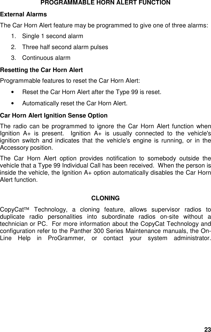 23PROGRAMMABLE HORN ALERT FUNCTIONExternal AlarmsThe Car Horn Alert feature may be programmed to give one of three alarms:1.  Single 1 second alarm2.  Three half second alarm pulses3. Continuous alarmResetting the Car Horn AlertProgrammable features to reset the Car Horn Alert:•  Reset the Car Horn Alert after the Type 99 is reset.•  Automatically reset the Car Horn Alert.Car Horn Alert Ignition Sense OptionThe radio can be programmed to ignore the Car Horn Alert function whenIgnition A+ is present.  Ignition A+ is usually connected to the vehicle&apos;signition switch and indicates that the vehicle&apos;s engine is running, or in theAccessory position.The Car Horn Alert option provides notification to somebody outside thevehicle that a Type 99 Individual Call has been received.  When the person isinside the vehicle, the Ignition A+ option automatically disables the Car HornAlert function.CLONINGCopyCat Technology, a cloning feature, allows supervisor radios toduplicate radio personalities into subordinate radios on-site without atechnician or PC.  For more information about the CopyCat Technology andconfiguration refer to the Panther 300 Series Maintenance manuals, the On-Line Help in ProGrammer, or contact your system administrator.