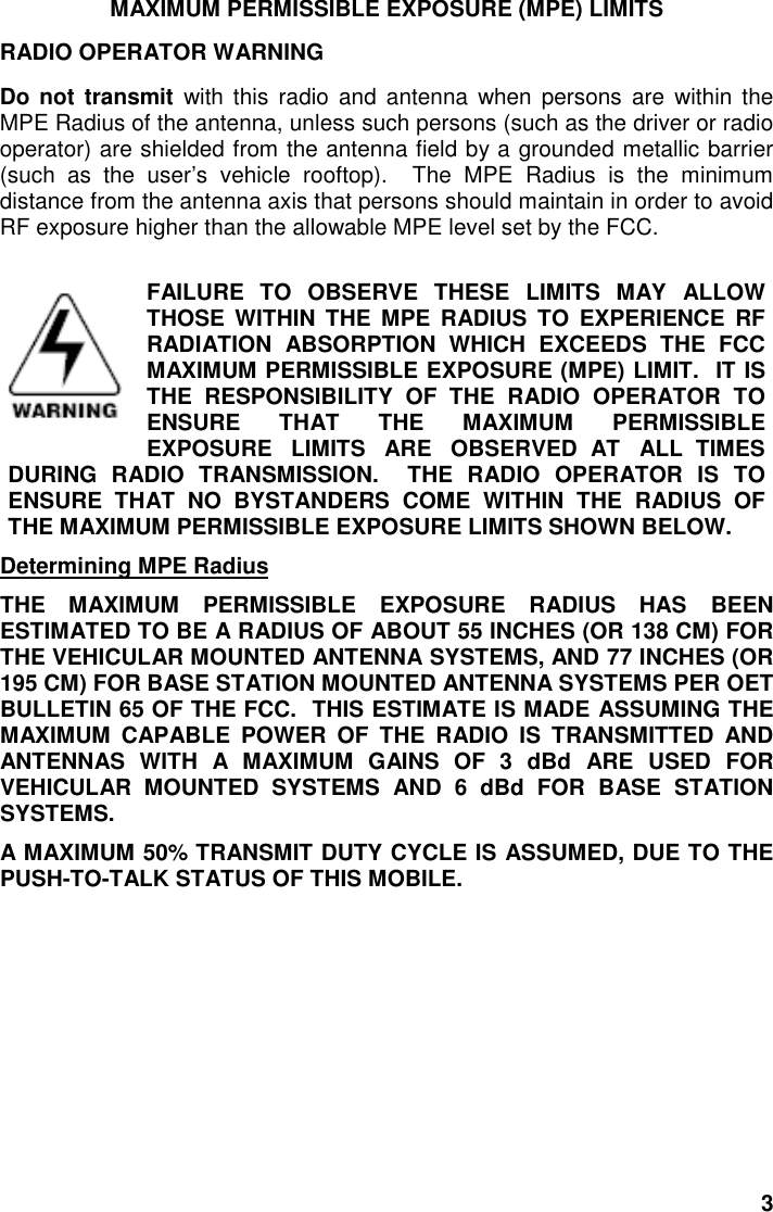 3MAXIMUM PERMISSIBLE EXPOSURE (MPE) LIMITSRADIO OPERATOR WARNINGDo not transmit with this radio and antenna when persons are within theMPE Radius of the antenna, unless such persons (such as the driver or radiooperator) are shielded from the antenna field by a grounded metallic barrier(such as the user’s vehicle rooftop).  The MPE Radius is the minimumdistance from the antenna axis that persons should maintain in order to avoidRF exposure higher than the allowable MPE level set by the FCC.FAILURE TO OBSERVE THESE LIMITS MAY ALLOWTHOSE WITHIN THE MPE RADIUS TO EXPERIENCE RFRADIATION ABSORPTION WHICH EXCEEDS THE FCCMAXIMUM PERMISSIBLE EXPOSURE (MPE) LIMIT.  IT ISTHE RESPONSIBILITY OF THE RADIO OPERATOR TOENSURE THAT THE MAXIMUM PERMISSIBLEEXPOSURE   LIMITS   ARE   OBSERVED  AT   ALL  TIMESDURING RADIO TRANSMISSION.  THE RADIO OPERATOR IS TOENSURE THAT NO BYSTANDERS COME WITHIN THE RADIUS OFTHE MAXIMUM PERMISSIBLE EXPOSURE LIMITS SHOWN BELOW.Determining MPE RadiusTHE MAXIMUM PERMISSIBLE EXPOSURE RADIUS HAS BEENESTIMATED TO BE A RADIUS OF ABOUT 55 INCHES (OR 138 CM) FORTHE VEHICULAR MOUNTED ANTENNA SYSTEMS, AND 77 INCHES (OR195 CM) FOR BASE STATION MOUNTED ANTENNA SYSTEMS PER OETBULLETIN 65 OF THE FCC.  THIS ESTIMATE IS MADE ASSUMING THEMAXIMUM CAPABLE POWER OF THE RADIO IS TRANSMITTED ANDANTENNAS WITH A MAXIMUM GAINS OF 3 dBd ARE USED FORVEHICULAR MOUNTED SYSTEMS AND 6 dBd FOR BASE STATIONSYSTEMS.A MAXIMUM 50% TRANSMIT DUTY CYCLE IS ASSUMED, DUE TO THEPUSH-TO-TALK STATUS OF THIS MOBILE.