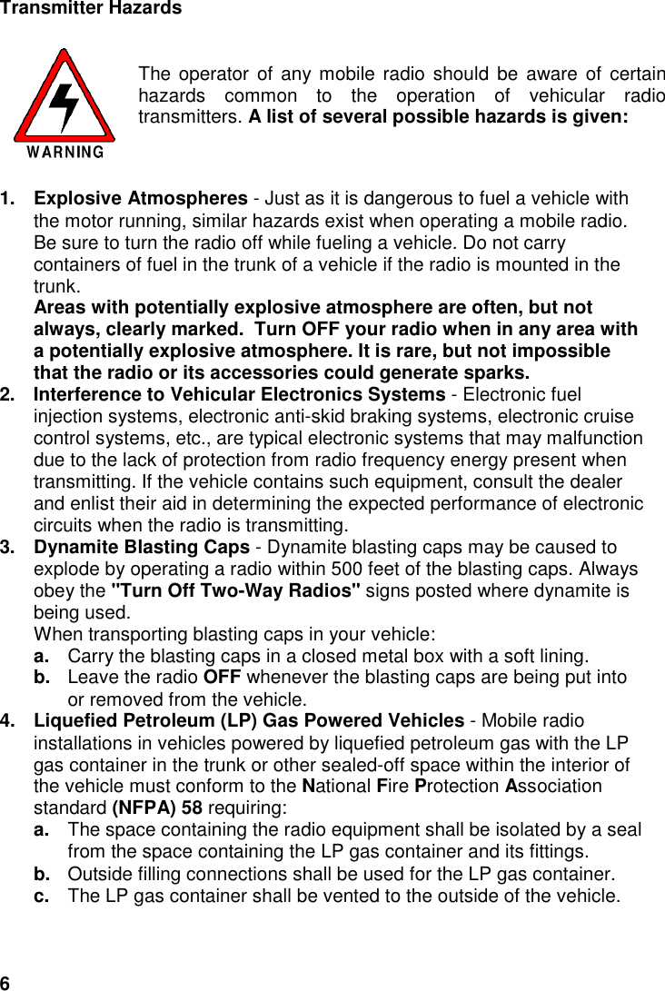 6Transmitter HazardsThe operator of any mobile radio should be aware of certainhazards common to the operation of vehicular radiotransmitters. A list of several possible hazards is given:1. Explosive Atmospheres - Just as it is dangerous to fuel a vehicle withthe motor running, similar hazards exist when operating a mobile radio.Be sure to turn the radio off while fueling a vehicle. Do not carrycontainers of fuel in the trunk of a vehicle if the radio is mounted in thetrunk.Areas with potentially explosive atmosphere are often, but notalways, clearly marked.  Turn OFF your radio when in any area witha potentially explosive atmosphere. It is rare, but not impossiblethat the radio or its accessories could generate sparks.2.  Interference to Vehicular Electronics Systems - Electronic fuelinjection systems, electronic anti-skid braking systems, electronic cruisecontrol systems, etc., are typical electronic systems that may malfunctiondue to the lack of protection from radio frequency energy present whentransmitting. If the vehicle contains such equipment, consult the dealerand enlist their aid in determining the expected performance of electroniccircuits when the radio is transmitting.3.  Dynamite Blasting Caps - Dynamite blasting caps may be caused toexplode by operating a radio within 500 feet of the blasting caps. Alwaysobey the &quot;Turn Off Two-Way Radios&quot; signs posted where dynamite isbeing used.When transporting blasting caps in your vehicle:a.  Carry the blasting caps in a closed metal box with a soft lining.b.  Leave the radio OFF whenever the blasting caps are being put intoor removed from the vehicle.4.  Liquefied Petroleum (LP) Gas Powered Vehicles - Mobile radioinstallations in vehicles powered by liquefied petroleum gas with the LPgas container in the trunk or other sealed-off space within the interior ofthe vehicle must conform to the National Fire Protection Associationstandard (NFPA) 58 requiring:a.  The space containing the radio equipment shall be isolated by a sealfrom the space containing the LP gas container and its fittings.b.  Outside filling connections shall be used for the LP gas container.c.  The LP gas container shall be vented to the outside of the vehicle.