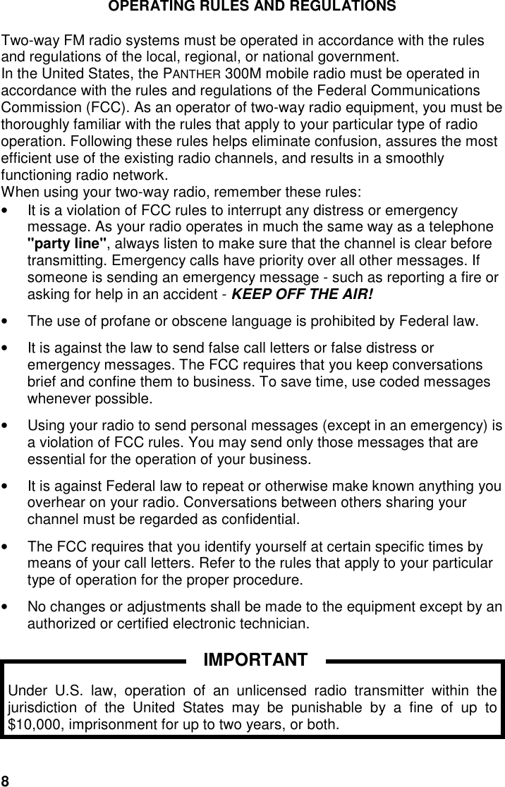 8OPERATING RULES AND REGULATIONSTwo-way FM radio systems must be operated in accordance with the rulesand regulations of the local, regional, or national government.In the United States, the PANTHER 300M mobile radio must be operated inaccordance with the rules and regulations of the Federal CommunicationsCommission (FCC). As an operator of two-way radio equipment, you must bethoroughly familiar with the rules that apply to your particular type of radiooperation. Following these rules helps eliminate confusion, assures the mostefficient use of the existing radio channels, and results in a smoothlyfunctioning radio network.When using your two-way radio, remember these rules:•  It is a violation of FCC rules to interrupt any distress or emergencymessage. As your radio operates in much the same way as a telephone&quot;party line&quot;, always listen to make sure that the channel is clear beforetransmitting. Emergency calls have priority over all other messages. Ifsomeone is sending an emergency message - such as reporting a fire orasking for help in an accident - KEEP OFF THE AIR!•  The use of profane or obscene language is prohibited by Federal law.•  It is against the law to send false call letters or false distress oremergency messages. The FCC requires that you keep conversationsbrief and confine them to business. To save time, use coded messageswhenever possible.•  Using your radio to send personal messages (except in an emergency) isa violation of FCC rules. You may send only those messages that areessential for the operation of your business.•  It is against Federal law to repeat or otherwise make known anything youoverhear on your radio. Conversations between others sharing yourchannel must be regarded as confidential.•  The FCC requires that you identify yourself at certain specific times bymeans of your call letters. Refer to the rules that apply to your particulartype of operation for the proper procedure.•  No changes or adjustments shall be made to the equipment except by anauthorized or certified electronic technician.Under U.S. law, operation of an unlicensed radio transmitter within thejurisdiction of the United States may be punishable by a fine of up to$10,000, imprisonment for up to two years, or both.IMPORTANT