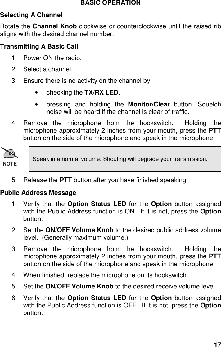 17BASIC OPERATIONSelecting A ChannelRotate the Channel Knob clockwise or counterclockwise until the raised ribaligns with the desired channel number.Transmitting A Basic Call1.  Power ON the radio.2.  Select a channel.3.  Ensure there is no activity on the channel by:• checking the TX/RX LED.•  pressing and holding the Monitor/Clear button. Squelchnoise will be heard if the channel is clear of traffic.4. Remove the microphone from the hookswitch.  Holding themicrophone approximately 2 inches from your mouth, press the PTTbutton on the side of the microphone and speak in the microphone.NOTE Speak in a normal volume. Shouting will degrade your transmission.5. Release the PTT button after you have finished speaking.Public Address Message1. Verify that the Option Status LED for the Option button assignedwith the Public Address function is ON.  If it is not, press the Optionbutton.2. Set the ON/OFF Volume Knob to the desired public address volumelevel.  (Generally maximum volume.)3. Remove the microphone from the hookswitch.  Holding themicrophone approximately 2 inches from your mouth, press the PTTbutton on the side of the microphone and speak in the microphone.4.  When finished, replace the microphone on its hookswitch.5. Set the ON/OFF Volume Knob to the desired receive volume level.6. Verify that the Option Status LED for the Option button assignedwith the Public Address function is OFF.  If it is not, press the Optionbutton.