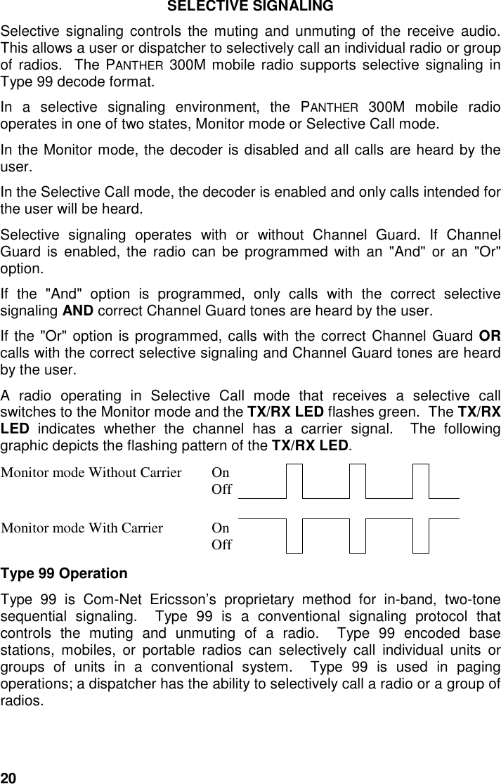 20SELECTIVE SIGNALINGSelective signaling controls the muting and unmuting of the receive audio.This allows a user or dispatcher to selectively call an individual radio or groupof radios.  The PANTHER 300M mobile radio supports selective signaling inType 99 decode format.In a selective signaling environment, the PANTHER 300M mobile radiooperates in one of two states, Monitor mode or Selective Call mode.In the Monitor mode, the decoder is disabled and all calls are heard by theuser.In the Selective Call mode, the decoder is enabled and only calls intended forthe user will be heard.Selective signaling operates with or without Channel Guard. If ChannelGuard is enabled, the radio can be programmed with an &quot;And&quot; or an &quot;Or&quot;option.If the &quot;And&quot; option is programmed, only calls with the correct selectivesignaling AND correct Channel Guard tones are heard by the user.If the &quot;Or&quot; option is programmed, calls with the correct Channel Guard ORcalls with the correct selective signaling and Channel Guard tones are heardby the user.A radio operating in Selective Call mode that receives a selective callswitches to the Monitor mode and the TX/RX LED flashes green.  The TX/RXLED indicates whether the channel has a carrier signal.  The followinggraphic depicts the flashing pattern of the TX/RX LED.Monitor mode Without Carrier OnOffMonitor mode With Carrier OnOffType 99 OperationType 99 is Com-Net Ericsson’s proprietary method for in-band, two-tonesequential signaling.  Type 99 is a conventional signaling protocol thatcontrols the muting and unmuting of a radio.  Type 99 encoded basestations, mobiles, or portable radios can selectively call individual units orgroups of units in a conventional system.  Type 99 is used in pagingoperations; a dispatcher has the ability to selectively call a radio or a group ofradios.