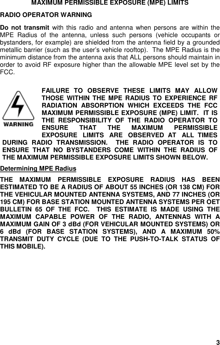 3MAXIMUM PERMISSIBLE EXPOSURE (MPE) LIMITSRADIO OPERATOR WARNINGDo not transmit with this radio and antenna when persons are within theMPE Radius of the antenna, unless such persons (vehicle occupants orbystanders, for example) are shielded from the antenna field by a groundedmetallic barrier (such as the user’s vehicle rooftop).  The MPE Radius is theminimum distance from the antenna axis that ALL persons should maintain inorder to avoid RF exposure higher than the allowable MPE level set by theFCC.FAILURE TO OBSERVE THESE LIMITS MAY ALLOWTHOSE WITHIN THE MPE RADIUS TO EXPERIENCE RFRADIATION ABSORPTION WHICH EXCEEDS THE FCCMAXIMUM PERMISSIBLE EXPOSURE (MPE) LIMIT.  IT ISTHE RESPONSIBILITY OF THE RADIO OPERATOR TOENSURE THAT THE MAXIMUM PERMISSIBLEEXPOSURE   LIMITS   ARE   OBSERVED  AT   ALL  TIMESDURING RADIO TRANSMISSION.  THE RADIO OPERATOR IS TOENSURE THAT NO BYSTANDERS COME WITHIN THE RADIUS OFTHE MAXIMUM PERMISSIBLE EXPOSURE LIMITS SHOWN BELOW.Determining MPE RadiusTHE MAXIMUM PERMISSIBLE EXPOSURE RADIUS HAS BEENESTIMATED TO BE A RADIUS OF ABOUT 55 INCHES (OR 138 CM) FORTHE VEHICULAR MOUNTED ANTENNA SYSTEMS, AND 77 INCHES (OR195 CM) FOR BASE STATION MOUNTED ANTENNA SYSTEMS PER OETBULLETIN 65 OF THE FCC.  THIS ESTIMATE IS MADE USING THEMAXIMUM CAPABLE POWER OF THE RADIO, ANTENNAS WITH AMAXIMUM GAIN OF 3 dBd (FOR VEHICULAR MOUNTED SYSTEMS) OR6 dBd (FOR BASE STATION SYSTEMS), AND A MAXIMUM 50%TRANSMIT DUTY CYCLE (DUE TO THE PUSH-TO-TALK STATUS OFTHIS MOBILE).
