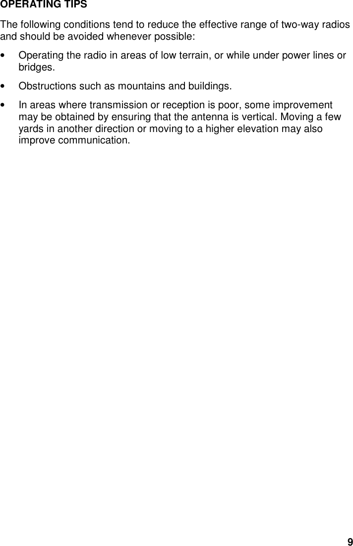9OPERATING TIPSThe following conditions tend to reduce the effective range of two-way radiosand should be avoided whenever possible:•  Operating the radio in areas of low terrain, or while under power lines orbridges.•  Obstructions such as mountains and buildings.•  In areas where transmission or reception is poor, some improvementmay be obtained by ensuring that the antenna is vertical. Moving a fewyards in another direction or moving to a higher elevation may alsoimprove communication.
