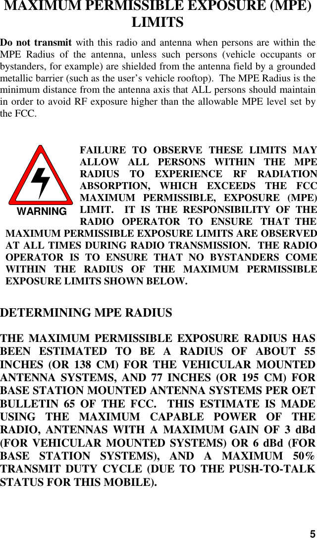 5MAXIMUM PERMISSIBLE EXPOSURE (MPE)LIMITSDo not transmit with this radio and antenna when persons are within theMPE Radius of the antenna, unless such persons (vehicle occupants orbystanders, for example) are shielded from the antenna field by a groundedmetallic barrier (such as the user’s vehicle rooftop).  The MPE Radius is theminimum distance from the antenna axis that ALL persons should maintainin order to avoid RF exposure higher than the allowable MPE level set bythe FCC.WARNINGFAILURE TO OBSERVE THESE LIMITS MAYALLOW ALL PERSONS WITHIN THE MPERADIUS TO EXPERIENCE RF RADIATIONABSORPTION, WHICH EXCEEDS THE FCCMAXIMUM PERMISSIBLE, EXPOSURE (MPE)LIMIT.  IT IS THE RESPONSIBILITY OF THERADIO   OPERATOR   TO   ENSURE   THAT  THEMAXIMUM PERMISSIBLE EXPOSURE LIMITS ARE OBSERVEDAT ALL TIMES DURING RADIO TRANSMISSION.  THE RADIOOPERATOR IS TO ENSURE THAT NO BYSTANDERS COMEWITHIN THE RADIUS OF THE MAXIMUM PERMISSIBLEEXPOSURE LIMITS SHOWN BELOW.DETERMINING MPE RADIUSTHE MAXIMUM PERMISSIBLE EXPOSURE RADIUS HASBEEN ESTIMATED TO BE A RADIUS OF ABOUT 55INCHES (OR 138 CM) FOR THE VEHICULAR MOUNTEDANTENNA SYSTEMS, AND 77 INCHES (OR 195 CM) FORBASE STATION MOUNTED ANTENNA SYSTEMS PER OETBULLETIN 65 OF THE FCC.  THIS ESTIMATE IS MADEUSING THE MAXIMUM CAPABLE POWER OF THERADIO, ANTENNAS WITH A MAXIMUM GAIN OF 3 dBd(FOR VEHICULAR MOUNTED SYSTEMS) OR 6 dBd (FORBASE STATION SYSTEMS), AND A MAXIMUM 50%TRANSMIT DUTY CYCLE (DUE TO THE PUSH-TO-TALKSTATUS FOR THIS MOBILE).