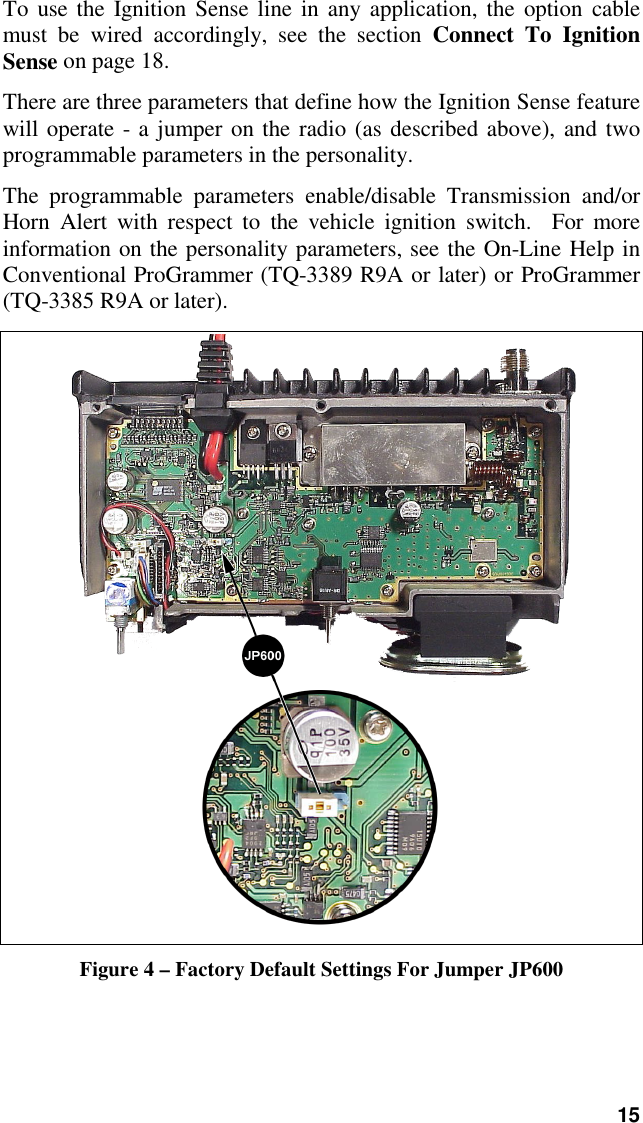 15To use the Ignition Sense line in any application, the option cablemust be wired accordingly, see the section Connect To IgnitionSense on page 18.There are three parameters that define how the Ignition Sense featurewill operate - a jumper on the radio (as described above), and twoprogrammable parameters in the personality.The programmable parameters enable/disable Transmission and/orHorn Alert with respect to the vehicle ignition switch.  For moreinformation on the personality parameters, see the On-Line Help inConventional ProGrammer (TQ-3389 R9A or later) or ProGrammer(TQ-3385 R9A or later).Figure 4 – Factory Default Settings For Jumper JP600