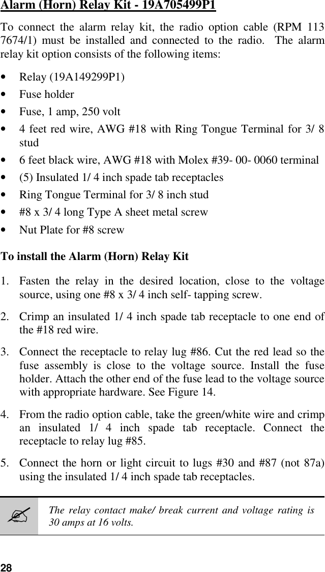 28Alarm (Horn) Relay Kit - 19A705499P1To connect the alarm relay kit, the radio option cable (RPM 1137674/1) must be installed and connected to the radio.  The alarmrelay kit option consists of the following items:• Relay (19A149299P1)• Fuse holder• Fuse, 1 amp, 250 volt• 4 feet red wire, AWG #18 with Ring Tongue Terminal for 3/ 8stud• 6 feet black wire, AWG #18 with Molex #39- 00- 0060 terminal• (5) Insulated 1/ 4 inch spade tab receptacles• Ring Tongue Terminal for 3/ 8 inch stud• #8 x 3/ 4 long Type A sheet metal screw• Nut Plate for #8 screwTo install the Alarm (Horn) Relay Kit1. Fasten the relay in the desired location, close to the voltagesource, using one #8 x 3/ 4 inch self- tapping screw.2. Crimp an insulated 1/ 4 inch spade tab receptacle to one end ofthe #18 red wire.3. Connect the receptacle to relay lug #86. Cut the red lead so thefuse assembly is close to the voltage source. Install the fuseholder. Attach the other end of the fuse lead to the voltage sourcewith appropriate hardware. See Figure 14.4. From the radio option cable, take the green/white wire and crimpan insulated 1/ 4 inch spade tab receptacle. Connect thereceptacle to relay lug #85.5. Connect the horn or light circuit to lugs #30 and #87 (not 87a)using the insulated 1/ 4 inch spade tab receptacles.&quot;The relay contact make/ break current and voltage rating is30 amps at 16 volts.