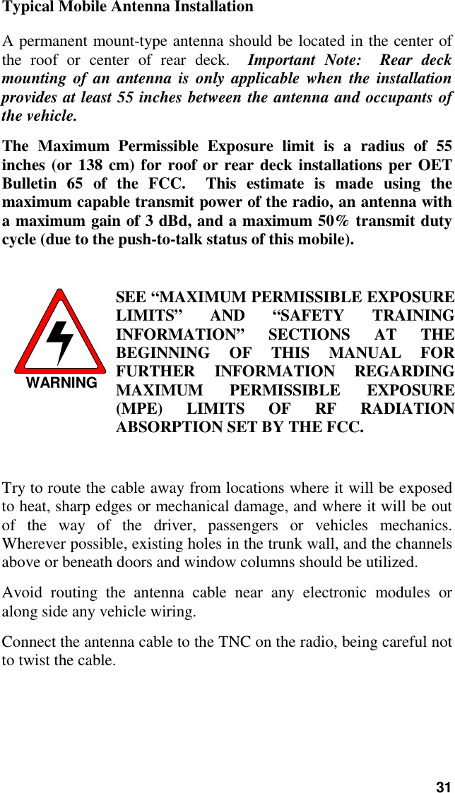 31Typical Mobile Antenna InstallationA permanent mount-type antenna should be located in the center ofthe roof or center of rear deck.  Important Note:  Rear deckmounting of an antenna is only applicable when the installationprovides at least 55 inches between the antenna and occupants ofthe vehicle.The Maximum Permissible Exposure limit is a radius of 55inches (or 138 cm) for roof or rear deck installations per OETBulletin 65 of the FCC.  This estimate is made using themaximum capable transmit power of the radio, an antenna witha maximum gain of 3 dBd, and a maximum 50% transmit dutycycle (due to the push-to-talk status of this mobile).WARNINGSEE “MAXIMUM PERMISSIBLE EXPOSURELIMITS” AND “SAFETY TRAININGINFORMATION” SECTIONS AT THEBEGINNING OF THIS MANUAL FORFURTHER INFORMATION REGARDINGMAXIMUM PERMISSIBLE EXPOSURE(MPE) LIMITS OF RF RADIATIONABSORPTION SET BY THE FCC.Try to route the cable away from locations where it will be exposedto heat, sharp edges or mechanical damage, and where it will be outof the way of the driver, passengers or vehicles mechanics.Wherever possible, existing holes in the trunk wall, and the channelsabove or beneath doors and window columns should be utilized.Avoid routing the antenna cable near any electronic modules oralong side any vehicle wiring.Connect the antenna cable to the TNC on the radio, being careful notto twist the cable.