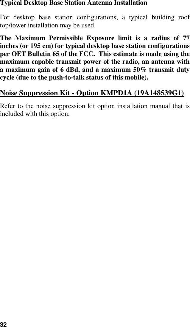 32Typical Desktop Base Station Antenna InstallationFor desktop base station configurations, a typical building rooftop/tower installation may be used.The Maximum Permissible Exposure limit is a radius of 77inches (or 195 cm) for typical desktop base station configurationsper OET Bulletin 65 of the FCC.  This estimate is made using themaximum capable transmit power of the radio, an antenna witha maximum gain of 6 dBd, and a maximum 50% transmit dutycycle (due to the push-to-talk status of this mobile).Noise Suppression Kit - Option KMPD1A (19A148539G1)Refer to the noise suppression kit option installation manual that isincluded with this option.