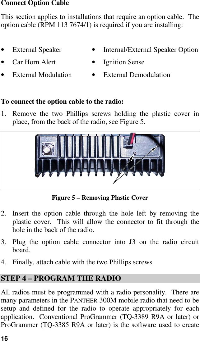 16Connect Option CableThis section applies to installations that require an option cable.  Theoption cable (RPM 113 7674/1) is required if you are installing:• External Speaker • Internal/External Speaker Option• Car Horn Alert • Ignition Sense• External Modulation • External DemodulationTo connect the option cable to the radio:1. Remove the two Phillips screws holding the plastic cover inplace, from the back of the radio, see Figure 5.Figure 5 – Removing Plastic Cover2. Insert the option cable through the hole left by removing theplastic cover.  This will allow the connector to fit through thehole in the back of the radio.3. Plug the option cable connector into J3 on the radio circuitboard.4. Finally, attach cable with the two Phillips screws.STEP 4 – PROGRAM THE RADIOAll radios must be programmed with a radio personality.  There aremany parameters in the PANTHER 300M mobile radio that need to besetup and defined for the radio to operate appropriately for eachapplication.  Conventional ProGrammer (TQ-3389 R9A or later) orProGrammer (TQ-3385 R9A or later) is the software used to create