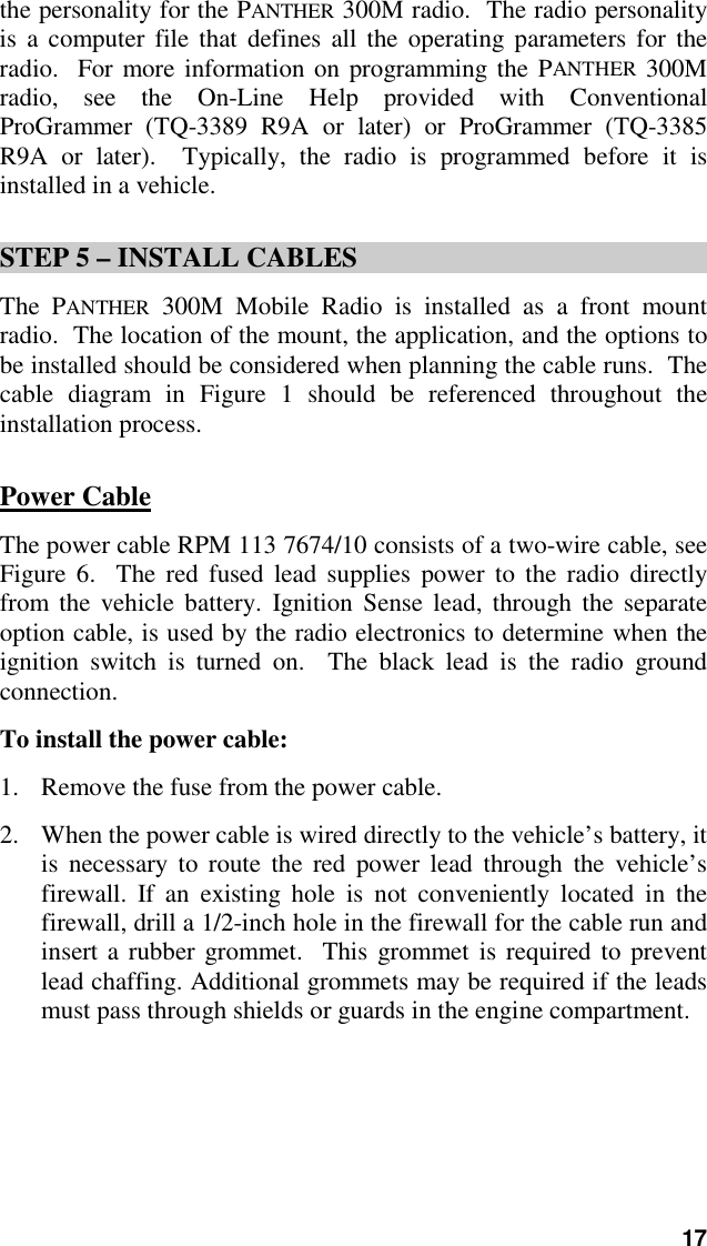 17the personality for the PANTHER 300M radio.  The radio personalityis a computer file that defines all the operating parameters for theradio.  For more information on programming the PANTHER 300Mradio, see the On-Line Help provided with ConventionalProGrammer (TQ-3389 R9A or later) or ProGrammer (TQ-3385R9A or later).  Typically, the radio is programmed before it isinstalled in a vehicle.STEP 5 – INSTALL CABLESThe PANTHER 300M Mobile Radio is installed as a front mountradio.  The location of the mount, the application, and the options tobe installed should be considered when planning the cable runs.  Thecable diagram in Figure 1 should be referenced throughout theinstallation process.Power CableThe power cable RPM 113 7674/10 consists of a two-wire cable, seeFigure 6.  The red fused lead supplies power to the radio directlyfrom the vehicle battery. Ignition Sense lead, through the separateoption cable, is used by the radio electronics to determine when theignition switch is turned on.  The black lead is the radio groundconnection.To install the power cable:1. Remove the fuse from the power cable.2. When the power cable is wired directly to the vehicle’s battery, itis necessary to route the red power lead through the vehicle’sfirewall. If an existing hole is not conveniently located in thefirewall, drill a 1/2-inch hole in the firewall for the cable run andinsert a rubber grommet.  This grommet is required to preventlead chaffing. Additional grommets may be required if the leadsmust pass through shields or guards in the engine compartment.