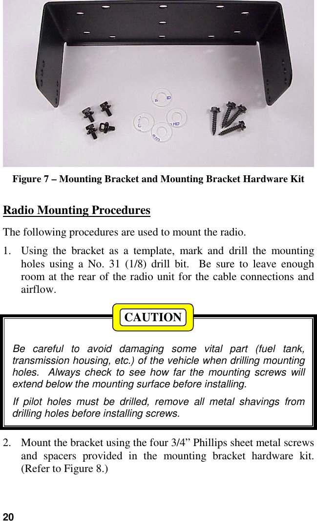 20Figure 7 – Mounting Bracket and Mounting Bracket Hardware KitRadio Mounting ProceduresThe following procedures are used to mount the radio.1. Using the bracket as a template, mark and drill the mountingholes using a No. 31 (1/8) drill bit.  Be sure to leave enoughroom at the rear of the radio unit for the cable connections andairflow.Be careful to avoid damaging some vital part (fuel tank,transmission housing, etc.) of the vehicle when drilling mountingholes.  Always check to see how far the mounting screws willextend below the mounting surface before installing.If pilot holes must be drilled, remove all metal shavings fromdrilling holes before installing screws.2. Mount the bracket using the four 3/4” Phillips sheet metal screwsand spacers provided in the mounting bracket hardware kit.(Refer to Figure 8.)CAUTION