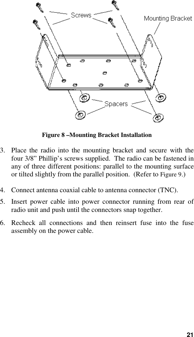 21Figure 8 –Mounting Bracket Installation3. Place the radio into the mounting bracket and secure with thefour 3/8” Phillip’s screws supplied.  The radio can be fastened inany of three different positions: parallel to the mounting surfaceor tilted slightly from the parallel position.  (Refer to Figure 9.)4. Connect antenna coaxial cable to antenna connector (TNC).5. Insert power cable into power connector running from rear ofradio unit and push until the connectors snap together.6. Recheck all connections and then reinsert fuse into the fuseassembly on the power cable.