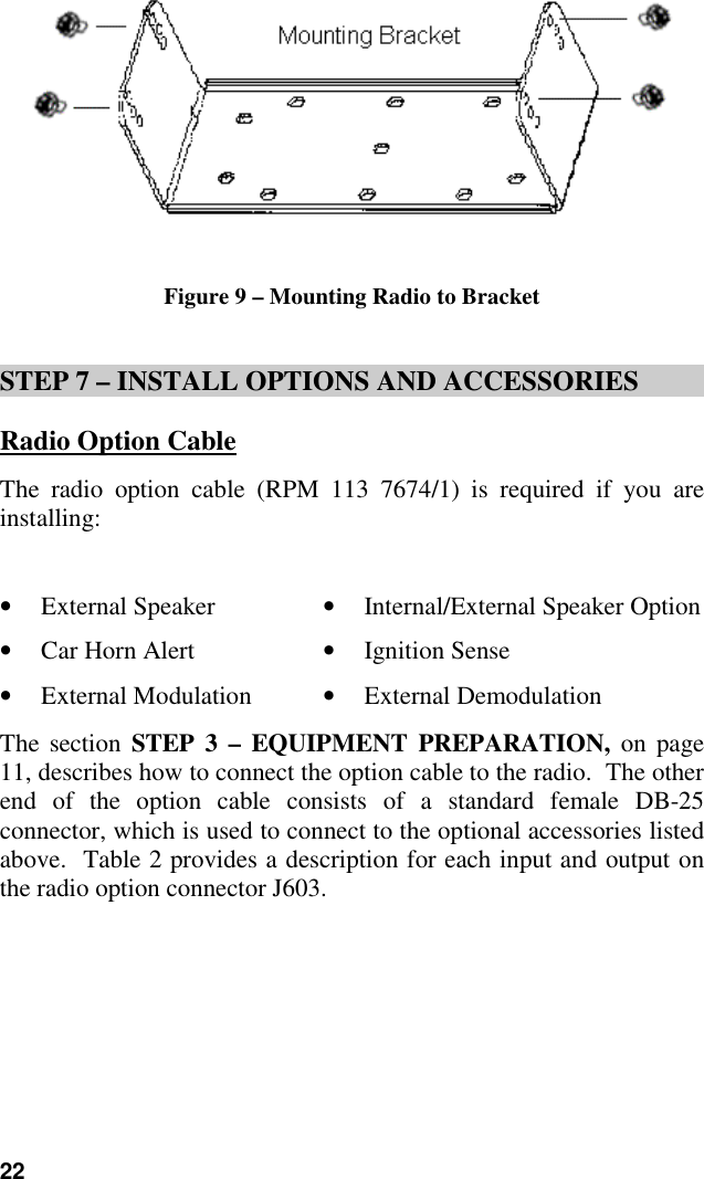 22Figure 9 – Mounting Radio to BracketSTEP 7 – INSTALL OPTIONS AND ACCESSORIESRadio Option CableThe radio option cable (RPM 113 7674/1) is required if you areinstalling:• External Speaker • Internal/External Speaker Option• Car Horn Alert • Ignition Sense• External Modulation • External DemodulationThe section STEP 3 – EQUIPMENT PREPARATION, on page11, describes how to connect the option cable to the radio.  The otherend of the option cable consists of a standard female DB-25connector, which is used to connect to the optional accessories listedabove.  Table 2 provides a description for each input and output onthe radio option connector J603.