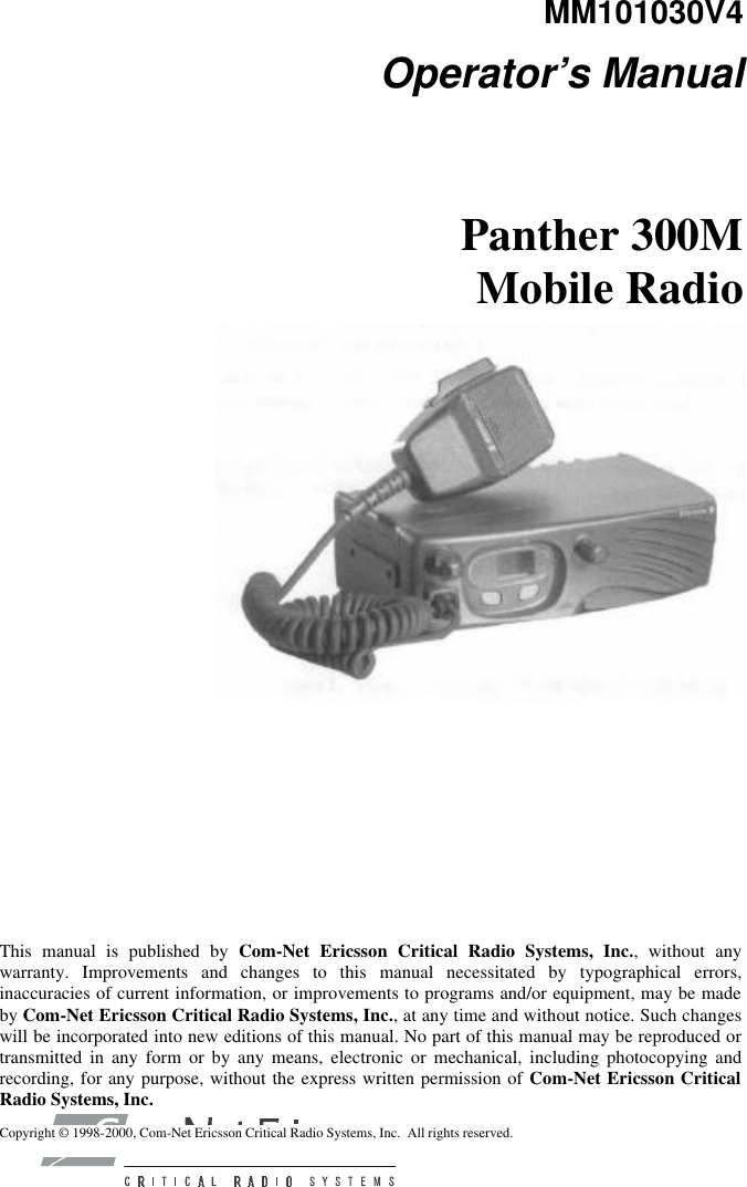 MM101030V4 Operator’s Manual Panther 300M Mobile Radio          This manual is published by Com-Net Ericsson Critical Radio Systems, Inc., without any warranty. Improvements and changes to this manual necessitated by typographical errors, inaccuracies of current information, or improvements to programs and/or equipment, may be made by Com-Net Ericsson Critical Radio Systems, Inc., at any time and without notice. Such changes will be incorporated into new editions of this manual. No part of this manual may be reproduced or transmitted in any form or by any means, electronic or mechanical, including photocopying and recording, for any purpose, without the express written permission of Com-Net Ericsson Critical Radio Systems, Inc. Copyright © 1998-2000, Com-Net Ericsson Critical Radio Systems, Inc.  All rights reserved. 
