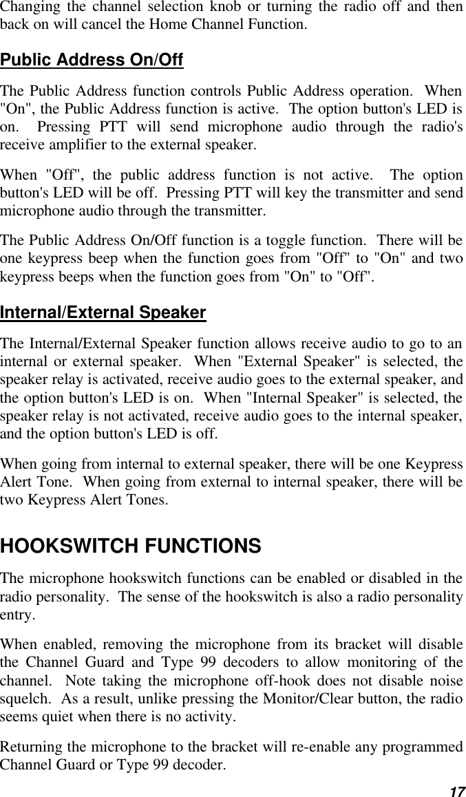   17 Changing the channel selection knob or turning the radio off and then back on will cancel the Home Channel Function. Public Address On/Off The Public Address function controls Public Address operation.  When &quot;On&quot;, the Public Address function is active.  The option button&apos;s LED is on.  Pressing PTT will send microphone audio through the radio&apos;s receive amplifier to the external speaker.   When &quot;Off&quot;, the public address function is not active.  The option button&apos;s LED will be off.  Pressing PTT will key the transmitter and send microphone audio through the transmitter. The Public Address On/Off function is a toggle function.  There will be one keypress beep when the function goes from &quot;Off&quot; to &quot;On&quot; and two keypress beeps when the function goes from &quot;On&quot; to &quot;Off&quot;. Internal/External Speaker The Internal/External Speaker function allows receive audio to go to an internal or external speaker.  When &quot;External Speaker&quot; is selected, the speaker relay is activated, receive audio goes to the external speaker, and the option button&apos;s LED is on.  When &quot;Internal Speaker&quot; is selected, the speaker relay is not activated, receive audio goes to the internal speaker, and the option button&apos;s LED is off. When going from internal to external speaker, there will be one Keypress Alert Tone.  When going from external to internal speaker, there will be two Keypress Alert Tones. HOOKSWITCH FUNCTIONS The microphone hookswitch functions can be enabled or disabled in the radio personality.  The sense of the hookswitch is also a radio personality entry. When enabled, removing the microphone from its bracket will disable the Channel Guard and Type 99 decoders to allow monitoring of the channel.  Note taking the microphone off-hook does not disable noise squelch.  As a result, unlike pressing the Monitor/Clear button, the radio seems quiet when there is no activity.   Returning the microphone to the bracket will re-enable any programmed Channel Guard or Type 99 decoder.   