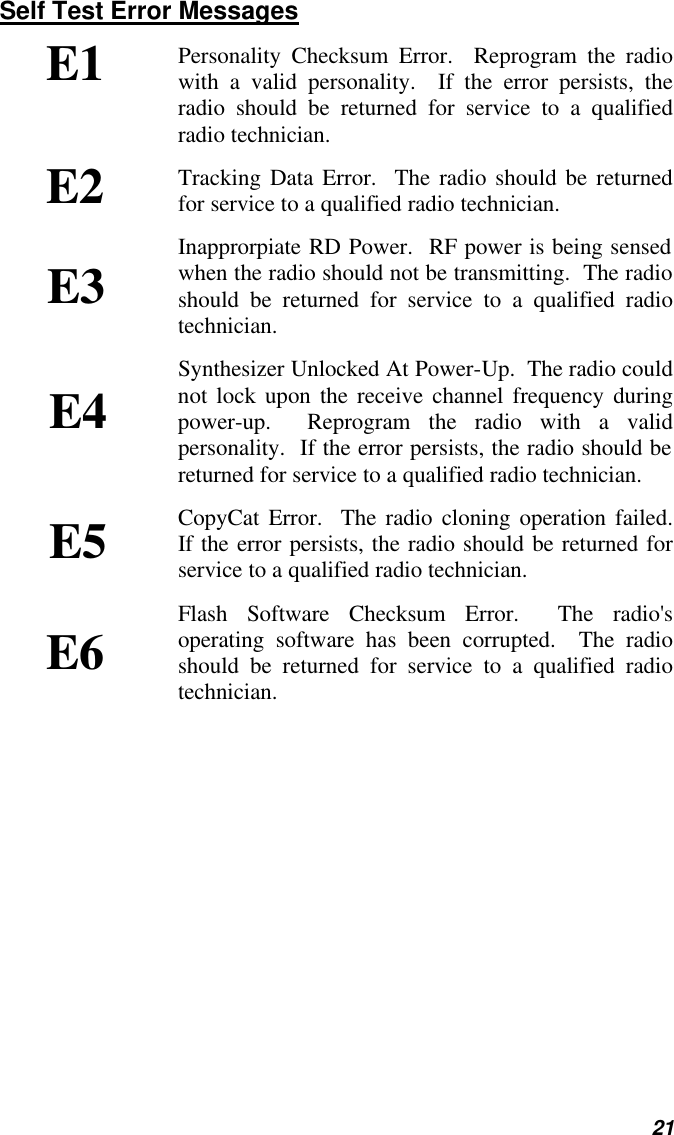   21 Self Test Error Messages Personality Checksum Error.  Reprogram the radio with a valid personality.  If the error persists, the radio should be returned for service to a qualified radio technician. Tracking Data Error.  The radio should be returned for service to a qualified radio technician. Inapprorpiate RD Power.  RF power is being sensed when the radio should not be transmitting.  The radio should be returned for service to a qualified radio technician. Synthesizer Unlocked At Power-Up.  The radio could not lock upon the receive channel frequency during power-up.  Reprogram the radio with a valid personality.  If the error persists, the radio should be returned for service to a qualified radio technician. CopyCat Error.  The radio cloning operation failed.  If the error persists, the radio should be returned for service to a qualified radio technician. Flash Software Checksum Error.  The radio&apos;s operating software has been corrupted.  The radio should be returned for service to a qualified radio technician.  E1 E2 E3 E4 E5 E6 